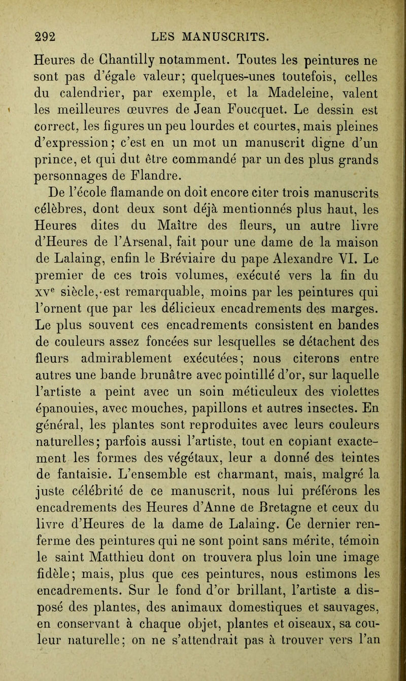 Heures de Chantilly notamment. Toutes les peintures ne sont pas d’égale valeur; quelques-unes toutefois, celles du calendrier, par exemple, et la Madeleine, valent les meilleures œuvres de Jean Foucquet. Le dessin est correct, les figures un peu lourdes et courtes, mais pleines d’expression; c’est en un mot un manuscrit digne d’un prince, et qui dut être commandé par un des plus grands personnages de Flandre. De l’école flamande on doit encore citer trois manuscrits célèbres, dont deux sont déjà mentionnés plus haut, les Heures dites du Maître des fleurs, un autre livre d’Heures de l’Arsenal, fait pour une dame de la maison de Lalaing, enfin le Bréviaire du pape Alexandre YI. Le premier de ces trois volumes, exécuté vers la fin du XV® siècle,-est remarquable, moins par les peintures qui l’ornent que par les délicieux encadrements des marges. Le plus souvent ces encadrements consistent en bandes de couleurs assez foncées sur lesquelles se détachent des fleurs admirablement exécutées; nous citerons entre autres une bande brunâtre avec pointillé d’or, sur laquelle l’artiste a peint avec un soin méticuleux des violettes épanouies, avec mouches, papillons et autres insectes. En général, les plantes sont reproduites avec leurs couleurs naturelles; parfois aussi l’artiste, tout en copiant exacte- ment les formes des végétaux, leur a donné des teintes de fantaisie. L’ensemble est charmant, mais, malgré la juste célébrité de ce manuscrit, nous lui préférons les encadrements des Heures d’Anne de Bretagne et ceux du livre d’Heures de la dame de Lalaing. Ce dernier ren- ferme des peintures qui ne sont point sans mérite, témoin le saint Matthieu dont on trouvera plus loin une image fidèle; mais, plus que ces peintures, nous estimons les encadrements. Sur le fond d’or brillant, l’artiste a dis- posé des plantes, des animaux domestiques et sauvages, en conservant à chaque objet, plantes et oiseaux, sa cou- leur naturelle; on ne s’attendrait pas à trouver vers l’an
