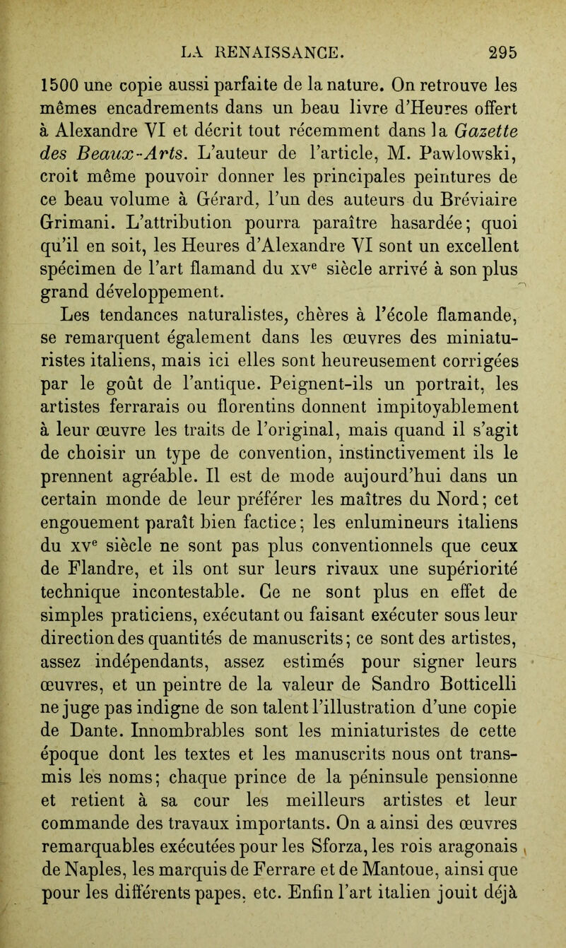 1500 une copie aussi parfaite de la nature. On retrouve les mêmes encadrements dans un beau livre d’Heures offert à Alexandre VI et décrit tout récemment dans la Gazette des Beaux-Arts. L’auteur de l’article, M. Pawlowski, croit même pouvoir donner les principales peintures de ce beau volume à Gérard, l’un des auteurs du Bréviaire Grimani. L’attribution pourra paraître hasardée; quoi qu’il en soit, les Heures d’Alexandre VI sont un excellent spécimen de l’art flamand du xv® siècle arrivé à son plus grand développement. Les tendances naturalistes, chères à l’école flamande, se remarquent également dans les œuvres des miniatu- ristes italiens, mais ici elles sont heureusement corrigées par le goût de l’antique. Peignent-ils un portrait, les artistes ferrarais ou florentins donnent impitoyablement à leur œuvre les traits de l’original, mais quand il s’agit de choisir un type de convention, instinctivement ils le prennent agréable. Il est de mode aujourd’hui dans un certain monde de leur préférer les maîtres du Nord ; cet engouement paraît bien factice ; les enlumineurs italiens du XV® siècle ne sont pas plus conventionnels que ceux de Flandre, et ils ont sur leurs rivaux une supériorité technique incontestable. Ce ne sont plus en effet de simples praticiens, exécutant ou faisant exécuter sous leur direction des quantités de manuscrits; ce sont des artistes, assez indépendants, assez estimés pour signer leurs œuvres, et un peintre de la valeur de Sandro Botticelli ne juge pas indigne de son talent l’illustration d’une copie de Dante. Innombrables sont les miniaturistes de cette époque dont les textes et les manuscrits nous ont trans- mis les noms; chaque prince de la péninsule pensionne et retient à sa cour les meilleurs artistes et leur commande des travaux importants. On a ainsi des œuvres remarquables exécutées pour les Sforza, les rois aragonais ^ de Naples, les marquis de Ferrare et de Mantoue, ainsi que pour les différents papes, etc. Enfin l’art italien jouit déjà