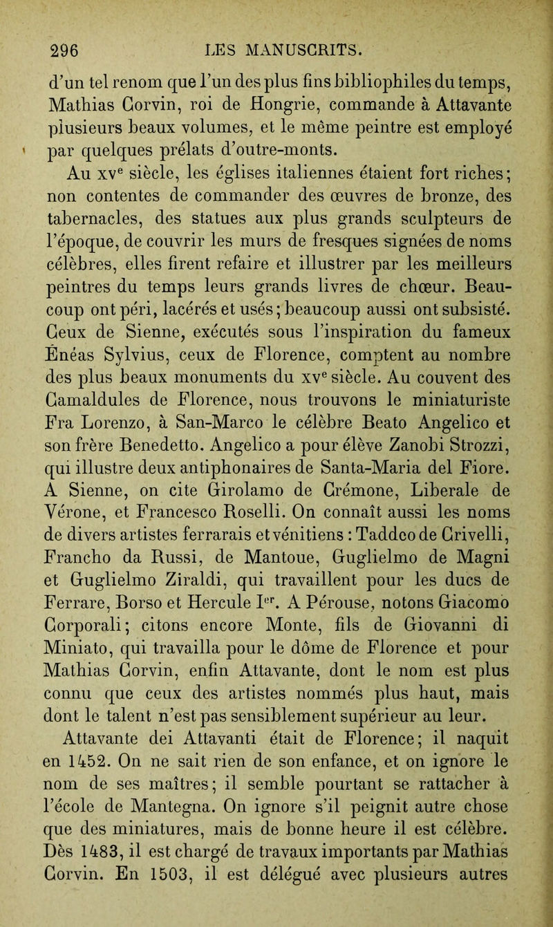 d’un tel renom que l’un des plus fins bibliophiles du temps, Mathias Gorvin, roi de Hongrie, commande à Attavante plusieurs beaux volumes, et le même peintre est employé par quelques prélats d’outre-monts. Au XV® siècle, les églises italiennes étaient fort riches; non contentes de commander des œuvres de bronze, des tabernacles, des statues aux plus grands sculpteurs de l’époque, de couvrir les murs de fresques signées de noms célèbres, elles firent refaire et illustrer par les meilleurs peintres du temps leurs grands livres de chœur. Beau- coup ont péri, lacérés et usés; beaucoup aussi ont subsisté. Ceux de Sienne, exécutés sous l’inspiration du fameux Énéas Sylvius, ceux de Florence, comptent au nombre des plus beaux monuments du xv® siècle. Au couvent des Gamaldules de Florence, nous trouvons le miniaturiste Fra Lorenzo, à San-Marco le célèbre Beato Angelico et son frère Benedetto. Angelico a pour élève Zanobi Strozzi, qui illustre deux antiphonaires de Santa-Maria del Fiore. A Sienne, on cite Girolamo de Crémone, Liberale de Vérone, et Francesco Roselli. On connaît aussi les noms de divers artistes ferrarais et vénitiens : Taddcode Grivelli, Franche da Russi, de Mantoue, Guglielmo de Magni et Guglielmo Ziraldi, qui travaillent pour les ducs de Ferrare, Borso et Hercule I®L A Pérouse, notons Giacomo Gorporali; citons encore Monte, fils de Giovanni di Miniato, qui travailla pour le dôme de Florence et pour Mathias Gorvin, enfin Attavante, dont le nom est plus connu que ceux des artistes nommés plus haut, mais dont le talent n’est pas sensiblement supérieur au leur. Attavante dei Attavanti était de Florence; il naquit en 1452. On ne sait rien de son enfance, et on ignore le nom de ses maîtres; il semble pourtant se rattacher à l’école de Mantegna. On ignore s’il peignit autre chose que des miniatures, mais de bonne heure il est célèbre. Dès 1483, il est chargé de travaux importants par Mathias Gorvin. En 1503, il est délégué avec plusieurs autres