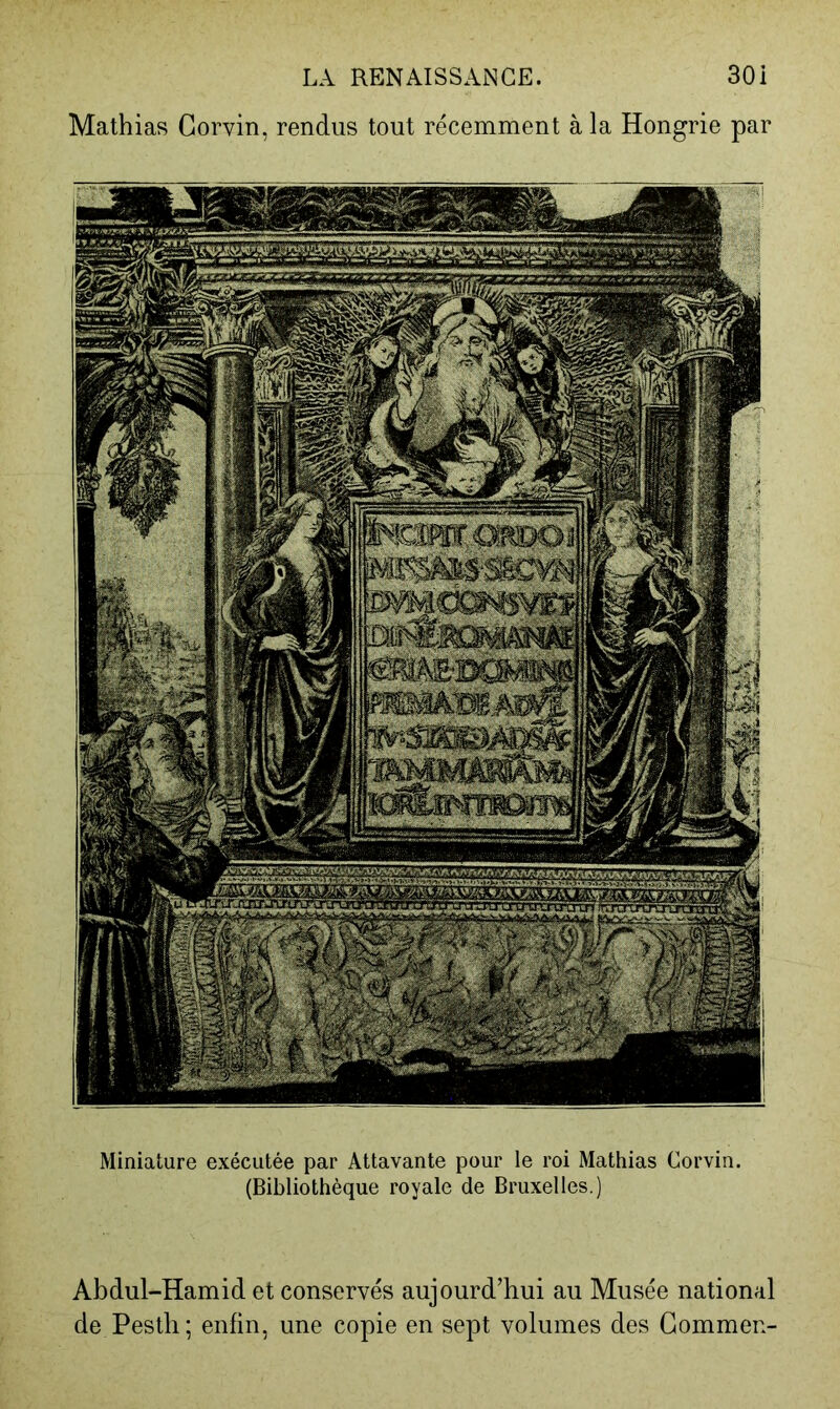 Mathias Gorvin, rendus tout récemment à la Hongrie par Miniature exécutée par Attavante pour le roi Mathias Corvin. (Bibliothèque royale de Bruxelles.) Abdul-Hamid et conservés aujourd’hui au Musée national de Pestli ; enfin, une copie en sept volumes des Gommen-