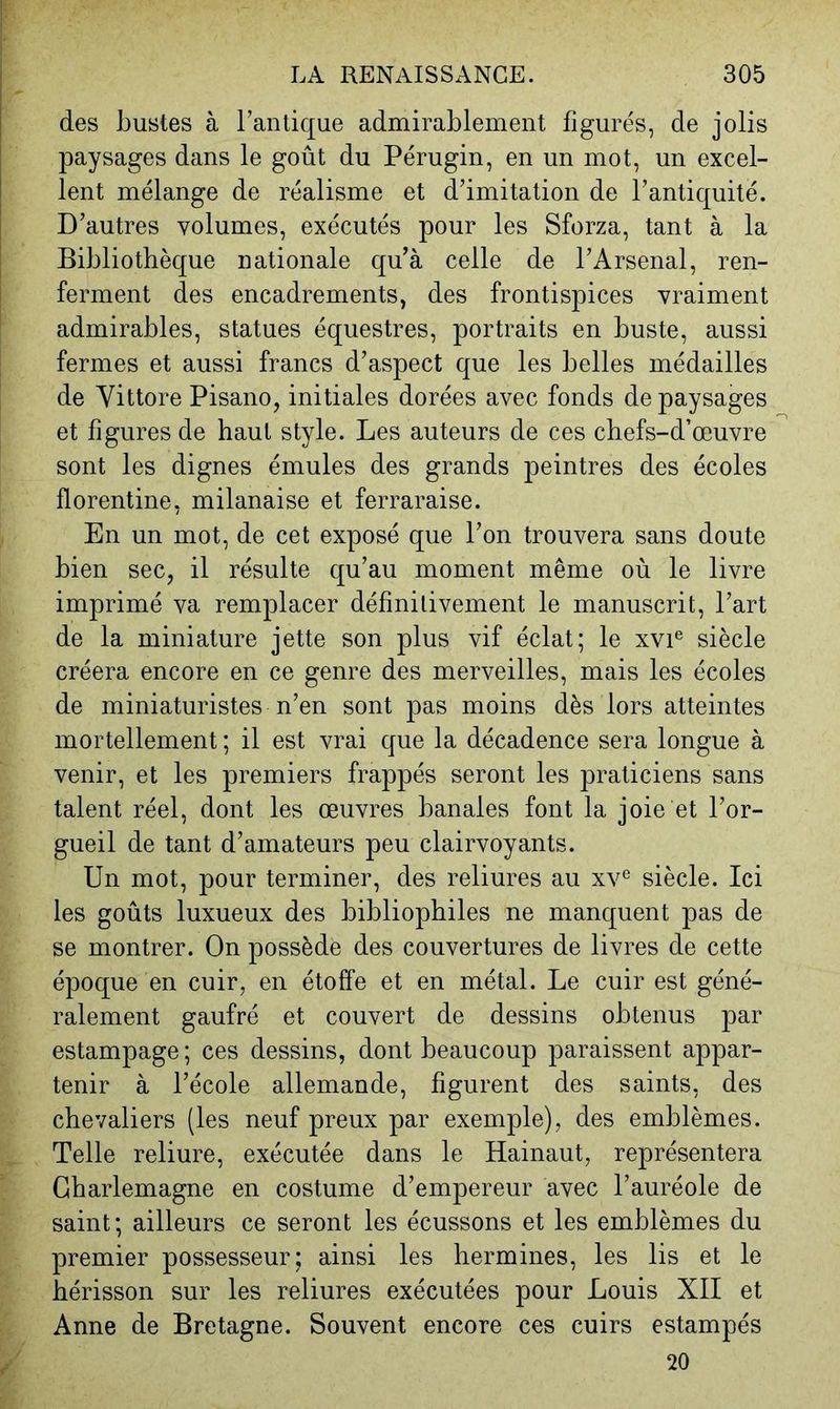 des bustes à Fan tique admirablement figurés, de jolis paysages dans le goût du Pérugin, en un mot, un excel- lent mélange de réalisme et d’imitation de l’antiquité. D’autres volumes, exécutés pour les Sforza, tant à la Bibliothèque nationale qu’à celle de l’Arsenal, ren- ferment des encadrements, des frontispices vraiment admirables, statues équestres, portraits en buste, aussi fermes et aussi francs d’aspect que les belles médailles de Vittore Pisano, initiales dorées avec fonds de paysages et figures de haut style. Les auteurs de ces chefs-d’œuvre sont les dignes émules des grands peintres des écoles florentine, milanaise et ferraraise. En un mot, de cet exposé que l’on trouvera sans doute bien sec, il résulte qu’au moment même où le livre imprimé va remplacer définitivement le manuscrit, l’art de la miniature jette son plus vif éclat; le xvi® siècle créera encore en ce genre des merveilles, mais les écoles de miniaturistes n’en sont pas moins dès lors atteintes mortellement ; il est vrai que la décadence sera longue à venir, et les premiers frappés seront les praticiens sans talent réel, dont les œuvres banales font la joie et l’or- gueil de tant d’amateurs peu clairvoyants. Un mot, pour terminer, des reliures au xv^ siècle. Ici les goûts luxueux des bibliophiles ne manquent pas de se montrer. On possède des couvertures de livres de cette époque en cuir, en étoffe et en métal. Le cuir est géné- ralement gaufré et couvert de dessins obtenus par estampage; ces dessins, dont beaucoup paraissent appar- tenir à l’école allemande, figurent des saints, des chevaliers (les neuf preux par exemple), des emblèmes. Telle reliure, exécutée dans le Hainaut, représentera Charlemagne en costume d’empereur avec l’auréole de saint; ailleurs ce seront les écussons et les emblèmes du premier possesseur; ainsi les hermines, les lis et le hérisson sur les reliures exécutées pour Louis XII et Anne de Bretagne. Souvent encore ces cuirs estampés 20