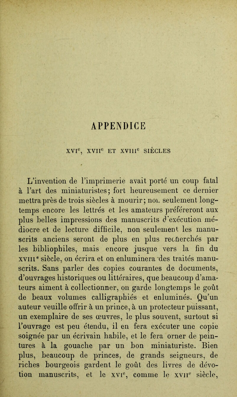 APPENDICE XVI®, XVII® ET XVIIl® SIÈCLES L’invention de l’imprimerie avait porté un coup fatal à l’art des miniaturistes; fort heureusement ce dernier mettra près de trois siècles à mourir; non seulement long- temps encore les lettrés et les amateurs préféreront aux plus belles impressions des manuscrits d'exécution mé- diocre et de lecture difficile, non seulement les manu- scrits anciens seront de plus en plus recûerchés par les bibliophiles, mais encore jusque vers la fin du XVIIl® siècle, on écrira et on enluminera ‘des traités manu- scrits. Sans parler des copies courantes de documents, d’ouvrages historiques ou littéraires, que beaucoup d’ama- teurs aiment à collectionner, on garde longtemps le goût de beaux volumes calligraphiés et enluminés. Qu’un auteur veuille offrir à un prince, à un protecteur puissant, un exemplaire de ses œuvres, le plus souvent, surtout si l’ouvrage est peu étendu, il en fera exécuter une copie soignée par un écrivain habile, et le fera orner de pein- tures à la gouache par un bon miniaturiste. Bien plus, beaucoup de princes, de grands seigneurs, de riches bourgeois gardent le goût des livres de dévo- tion manuscrits, et le xvi®, comme le xvii® siècle,