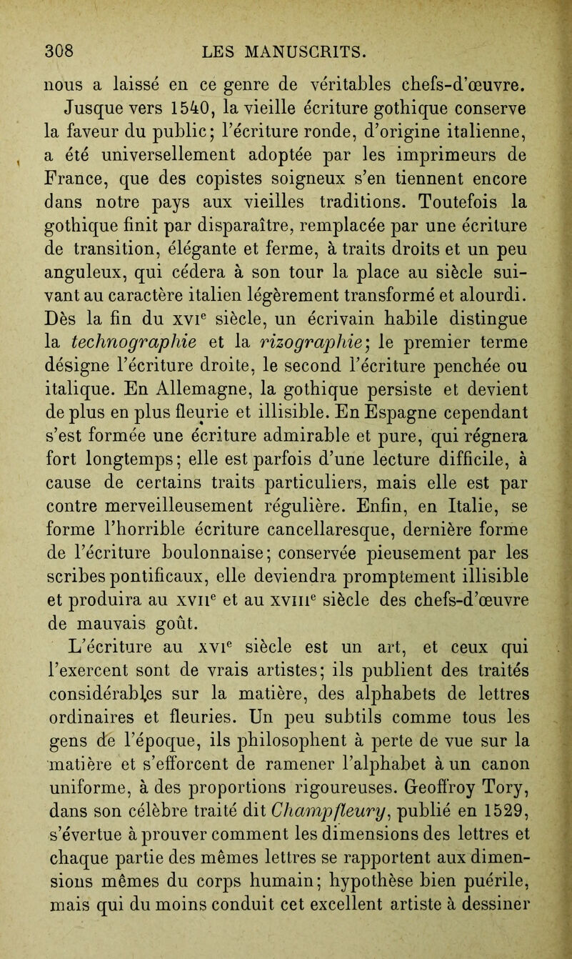 nous a laissé en ce genre de véritables chefs-d’œuvre. Jusque vers 1540, la vieille écriture gothique conserve la faveur du public; l’écriture ronde, d’origine italienne, a été universellement adoptée par les imprimeurs de France, que des copistes soigneux s’en tiennent encore dans notre pays aux vieilles traditions. Toutefois la gothique finit par disparaître, remplacée par une écriture de transition, élégante et ferme, à traits droits et un peu anguleux, qui cédera à son tour la place au siècle sui- vant au caractère italien légèrement transformé et alourdi. Dès la fin du xvi® siècle, un écrivain habile distingue la technographie et la rizographie; le premier terme désigne l’écriture droite, le second l’écriture penchée ou italique. En Allemagne, la gothique persiste et devient de plus en plus fleurie et illisible. En Espagne cependant s’est formée une écriture admirable et pure, qui régnera fort longtemps; elle est parfois d’une lecture difficile, à cause de certains traits particuliers, mais elle est par contre merveilleusement régulière. Enfin, en Italie, se forme l’horrible écriture cancellaresque, dernière forme de l’écriture boulonnaise; conservée pieusement par les scribes pontificaux, elle deviendra promptement illisible et produira au xviF et au xviii® siècle des chefs-d’œuvre de mauvais goût. L’écriture au xvi® siècle est un art, et ceux qui l’exercent sont de vrais artistes; ils publient des traités considérables sur la matière, des alphabets de lettres ordinaires et fleuries. Un peu subtils comme tous les gens de l’époque, ils philosophent à perte de vue sur la matière et s’efforcent de ramener l’alphabet à un canon uniforme, à des proportions rigoureuses. Geoffroy Tory, dans son célèbre traité dit Champfleury^ publié en 1529, s’évertue à prouver comment les dimensions des lettres et chaque partie des mêmes lettres se rapportent aux dimen- sions mêmes du corps humain; hypothèse bien puérile, mais qui du moins conduit cet excellent artiste à dessiner