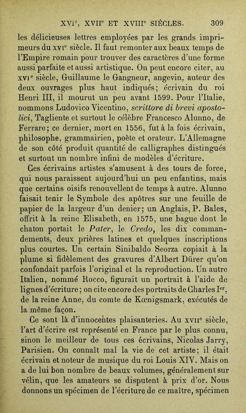 les délicieuses lettres employées par les grands impri- meurs du xvF siècle. Il faut remonter aux beaux temps de l’Empire romain pour trouver des caractères d’une forme aussi parfaite et aussi artistique. On peut encore citer, au XVI® siècle, Guillaume le Gangneur, angevin, auteur des deux ouvrages plus haut indiqués; écrivain du roi Henri III, il mourut un peu avant 1599. Pour l’Italie, nommons Ludovico Vicentino, scrittore di brevi aposto- lici^ Tagliente et surtout le célèbre Francesco Alunno, do Ferrare; ce dernier, mort en 1556, fut à la fois écrivain, philosophe, grammairien, poète et orateur. L’Allemagne de son côté produit quantité de calligraphes distingués et surtout un nombre infini de modèles d’écriture. Ges écrivains artistes s’amusent à des tours de force, qui nous paraissent aujourd’hui un peu enfantins, mais que certains oisifs renouvellent de temps à autre. Alunno faisait tenir le Symbole des apôtres sur une feuille de papier de la largeur d’un denier; un Anglais, P. Baies, offrit à la reine Elisabeth, en 1575, une bague dont le chaton portait le Paler, le Credo, les dix comman- dements, deux prières latines et quelques inscriptions plus courtes. Un certain Sinibaldo Seorza copiait à la plume si fidèlement des gravures d’Albert Dürer qu’on confondait parfois l’original et la reproduction. Un autre Italien, nommé Hocco, figurait un portrait à l’aide de lignes d’écriture ; on cite encore des portraits de Charles PL de la reine Anne, du comte de Kœnigsmark, exécutés de la même façon. Ce sont là d’innocentes plaisanteries. Au xvii® siècle, l’art d’écrire est représenté en France par le plus connu, sinon le meilleur de tous ces écrivains, Nicolas Jarry, Parisien. On connaît mal la vie de cet artiste; il était écrivain et noteur de musique du roi Louis XIV. Mais on a de lui bon nombre de beaux volumes, généralement sur vélin, que les amateurs se disputent à prix d’or. Nous donnons un spécimen de l’écriture de ce maître, spécimen