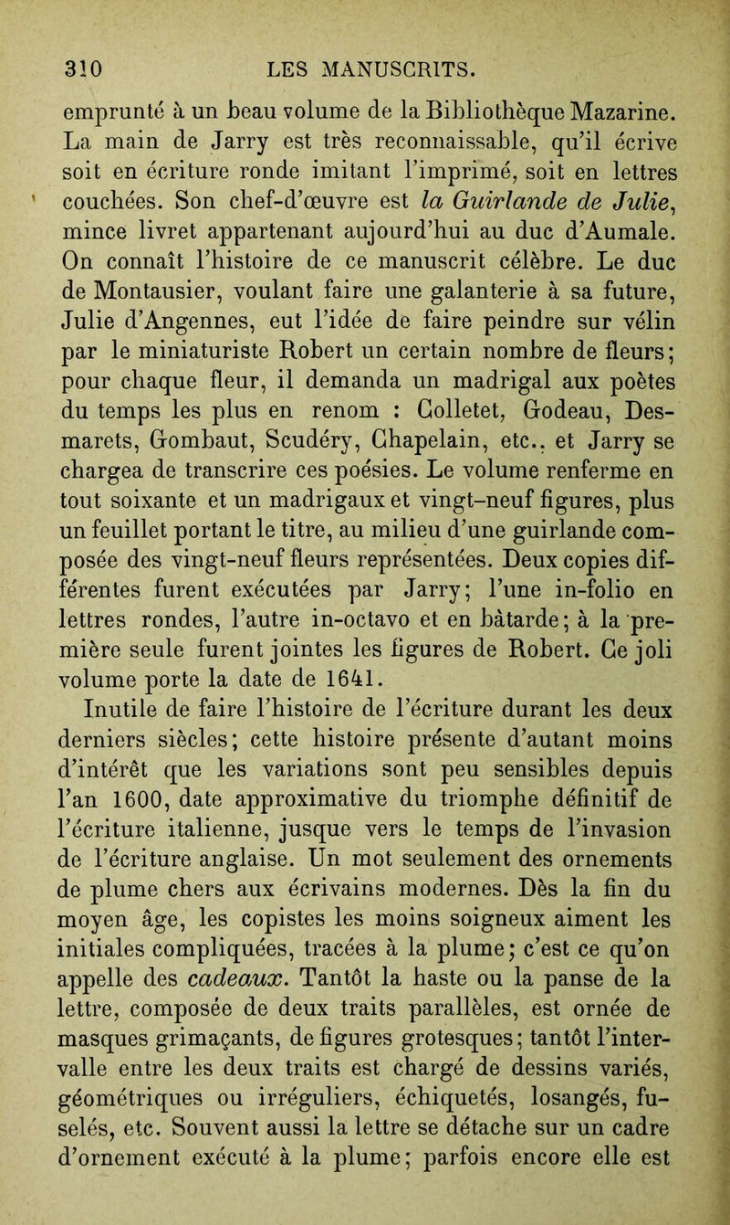 emprunté à un beau volume de la Bibliothèque Mazarine. La main de Jarry est très reconnaissable, qu’il écrive soit en écriture ronde imitant l’imprimé, soit en lettres ’ couchées. Son chef-d’œuvre est la Guirlande de Julie^ mince livret appartenant aujourd’hui au duc d’Aumale. On connaît l’histoire de ce manuscrit célèbre. Le duc de Montausier, voulant faire une galanterie à sa future, Julie d’Angennes, eut l’idée de faire peindre sur vélin par le miniaturiste Robert un certain nombre de fleurs ; pour chaque fleur, il demanda un madrigal aux poètes du temps les plus en renom : Golletet, Grodeau, Des- marets, G-ombaut, Scudéry, Chapelain, etc., et Jarry se chargea de transcrire ces poésies. Le volume renferme en tout soixante et un madrigaux et vingt-neuf figures, plus un feuillet portant le titre, au milieu d’une guirlande com- posée des vingt-neuf fleurs représentées. Deux copies dif- férentes furent exécutées par Jarry; l’une in-folio en lettres rondes, l’autre in-octavo et en bâtarde ; à la pre- mière seule furent jointes les figures de Robert. Ge joli volume porte la date de 1641. Inutile de faire l’histoire de l’écriture durant les deux derniers siècles; cette histoire présente d’autant moins d’intérêt que les variations sont peu sensibles depuis l’an 1600, date approximative du triomphe définitif de l’écriture italienne, jusque vers le temps de l’invasion de l’écriture anglaise. Un mot seulement des ornements de plume chers aux écrivains modernes. Dès la fin du moyen âge, les copistes les moins soigneux aiment les initiales compliquées, tracées à la plume; c’est ce qu’on appelle des cadeaux. Tantôt la haste ou la panse de la lettre, composée de deux traits parallèles, est ornée de masques grimaçants, défigurés grotesques; tantôt l’inter- valle entre les deux traits est chargé de dessins variés, géométriques ou irréguliers, échiquetés, losangés, fu- selés, etc. Souvent aussi la lettre se détache sur un cadre d’ornement exécuté à la plume; parfois encore elle est