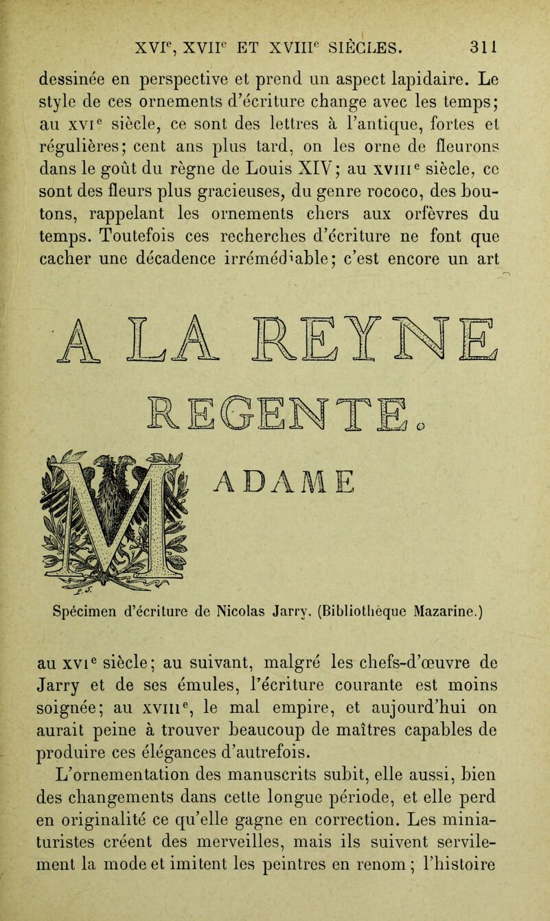 dessinée en perspective et prend un aspect lapidaire. Le style de ces ornements d’écriture change avec les temps; au xvP siècle, ce sont des lettres à l’antique, fortes et régulières; cent ans plus tard, on les orne de fleurons dans le goût du règne de Louis XIV; au xviiP siècle, ce sont des fleurs plus gracieuses, du genre rococo, des bou- tons, rappelant les ornements chers aux orfèvres du temps. Toutefois ces recherches d’écriture ne font que cacher une décadence irrémédiable; c’est encore un art Spécimen d’écriture de Nicolas Jarry. (Bibliothèque Mazarine.) au xvi® siècle; au suivant, malgré les chefs-d’œuvre de Jarry et de ses émules, l’écriture courante est moins soignée; au xviiP, le mal empire, et aujourd’hui on aurait peine à trouver beaucoup de maîtres capables de produire ces élégances d’autrefois. L’ornementation des manuscrits subit, elle aussi, bien des changements dans cette longue période, et elle perd en originalité ce qu’elle gagne en correction. Les minia- turistes créent des merveilles, mais ils suivent servile- ment la mode et imitent les peintres en renom ; l’histoire