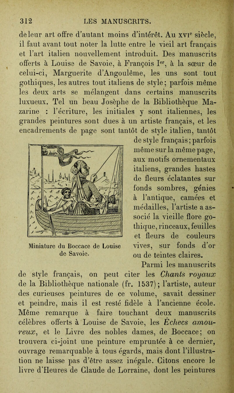 de leur art offre d’autant moins d’intérêt. Au xvi'’ siècle, il faut avant tout noter la lutte entre le vieil art français et l’art italien nouvellement introduit. Des manuscrits offerts à Louise de Savoie, à François F’’, à la sœur de celui-ci, Marguerite d’Angoulême, les uns sont tout gothiques, les autres tout italiens de style ; parfois même les deux arts se mélangent dans certains manuscrits luxueux. Tel un beau Josèphe de la Bibliothèque Ma- zarine : l’écriture, les initiales y sont italiennes, les grandes peintures sont dues à un artiste français, et les encadrements de page sont tantôt de style italien, tantôt de style français ; parfois même sur la même page, aux motifs ornementaux italiens, grandes hastes de fleurs éclatantes sur fonds sombres, génies à l’antique, camées et médailles, l’artiste a as- socié la vieille flore go- thique, rinceaux, feuilles et fleurs de couleurs vives, sur fonds d’or ou de teintes claires. Parmi les manuscrits de style français, on peut citer les Chants royaux de la Bibliothèque nationale (fr. 1537); l’artiste, auteur des curieuses peintures de ce volume, savait dessiner et peindre, mais il est resté fidèle à l’ancienne école. Même remarque à faire touchant deux manuscrits célèbres offerts à Louise de Savoie, les Échecs amou- reux^ et le Livre des nobles dames, de Boccace; on trouvera ci-joint une peinture empruntée à ce dernier, ouvrage remarquable à tous égards, mais dont l’illustra- tion ne laisse pas d’être assez inégale. Citons encore le livre d'Heures de Claude de Lorraine, dont les peintures