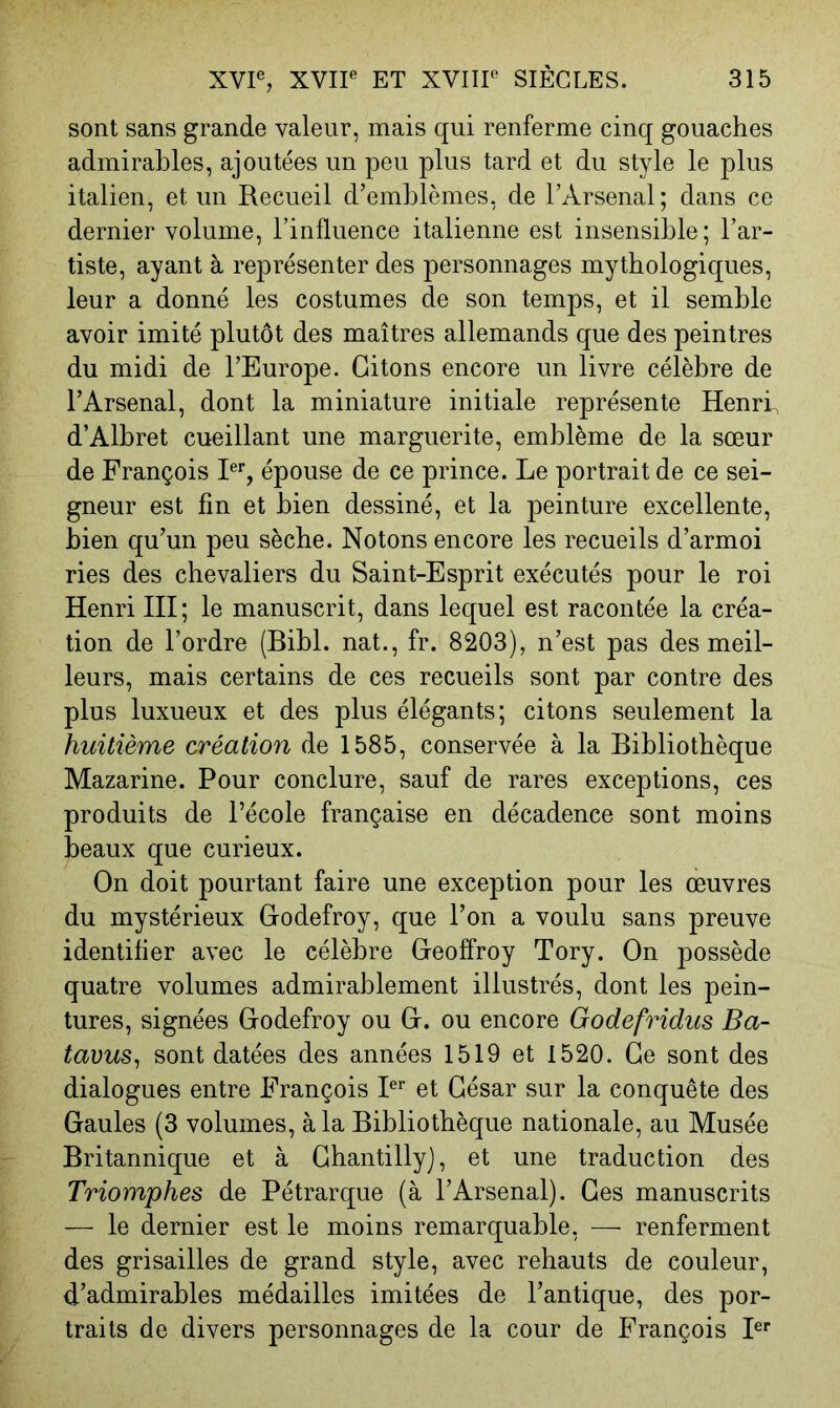 sont sans grande valeur, mais qui renferme cinq gouaches admirables, ajoutées un peu plus tard et du style le plus italien, et un Recueil d’emblèmes, de l’Arsenal; dans ce dernier volume, l’influence italienne est insensible; l’ar- tiste, ayant à représenter des personnages mythologiques, leur a donné les costumes de son temps, et il semble avoir imité plutôt des maîtres allemands que des peintres du midi de l’Europe. Citons encore un livre célèbre de l’Arsenal, dont la miniature initiale représente Henri, d’Albret cueillant une marguerite, emblème de la sœur de François R% épouse de ce prince. Le portrait de ce sei- gneur est fin et bien dessiné, et la peinture excellente, bien qu’un peu sèche. Notons encore les recueils d’armoi ries des chevaliers du Saint-Esprit exécutés pour le roi Henri HI; le manuscrit, dans lequel est racontée la créa- tion de l’ordre (Bibl. nat., fr. 8203), n’est pas des meil- leurs, mais certains de ces recueils sont par contre des plus luxueux et des plus élégants; citons seulement la huitième création de 1585, conservée à la Bibliothèque Mazarine. Pour conclure, sauf de rares exceptions, ces produits de l’école française en décadence sont moins beaux que curieux. On doit pourtant faire une exception pour les œuvres du mystérieux Godefroy, que l’on a voulu sans preuve identifier avec le célèbre Geoffroy Tory. On possède quatre volumes admirablement illustrés, dont les pein- tures, signées Godefroy ou G. ou encore Godefridus Ba- tavus^ sont datées des années 1519 et 1520. Ge sont des dialogues entre François P’’ et César sur la conquête des Gaules (3 volumes, à la Bibliothèque nationale, au Musée Britannique et à Chantilly), et une traduction des Triomphes de Pétrarque (à l’Arsenal). Ces manuscrits — le dernier est le moins remarquable, — renferment des grisailles de grand style, avec rehauts de couleur, d’admirables médailles imitées de l’antique, des por- traits de divers personnages de la cour de François P*’