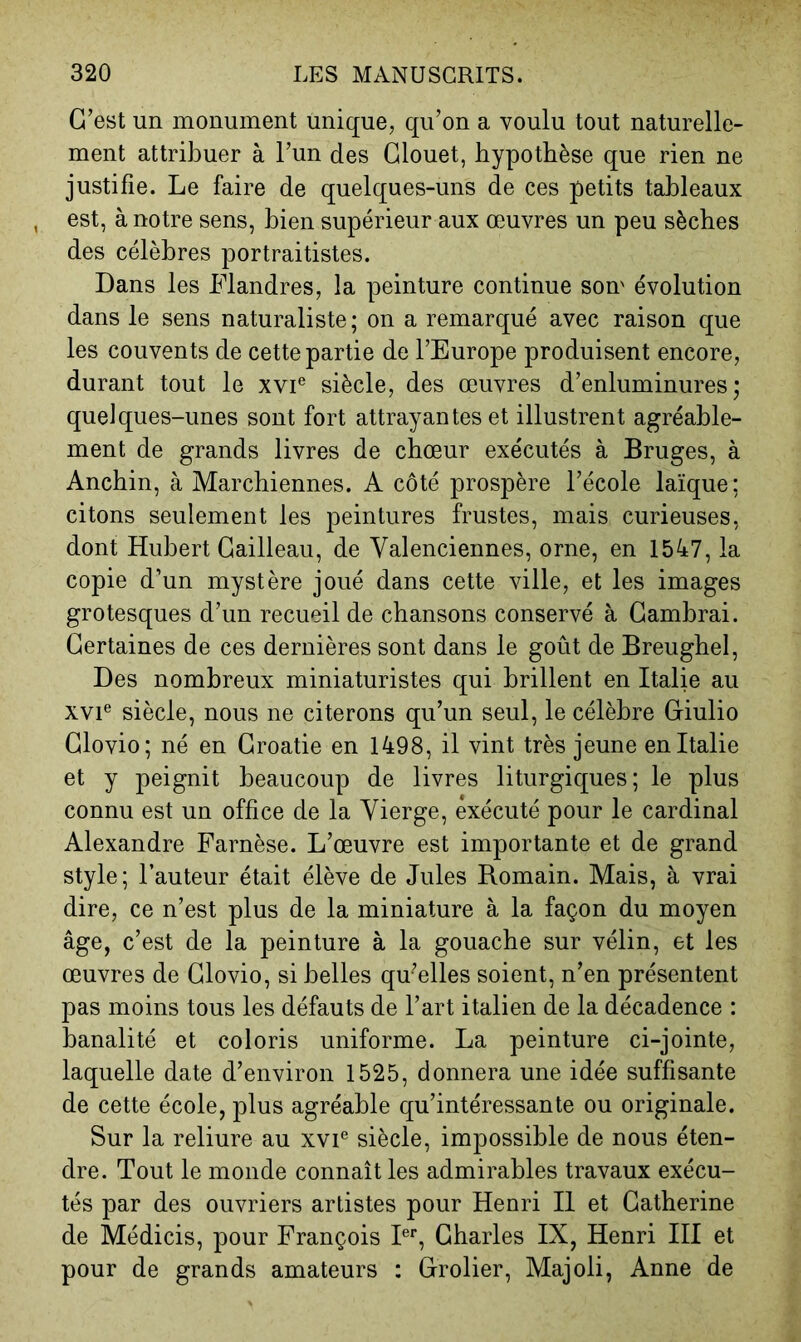 C’est un monument unique, qu’on a voulu tout naturelle- ment attribuer à l’un des Glouet, hypothèse que rien ne justifie. Le faire de quelques-uns de ces petits tableaux , est, à notre sens, bien supérieur aux œuvres un peu sèches des célèbres portraitistes. Dans les Flandres, la peinture continue son' évolution dans le sens naturaliste; on a remarqué avec raison que les couvents de cette partie de l’Europe produisent encore, durant tout le xvi® siècle, des œuvres d’enluminures; quelques-unes sont fort attrayantes et illustrent agréable- ment de grands livres de chœur exécutés à Bruges, à Anchin, à Marchiennes. A côté prospère l’école laïque; citons seulement les peintures frustes, mais curieuses, dont Hubert Gailleau, de Valenciennes, orne, en 1547, la copie d’un mystère joué dans cette ville, et les images grotesques d’un recueil de chansons conservé à Cambrai. Certaines de ces dernières sont dans le goût de Breughel, Des nombreux miniaturistes qui brillent en Italie au xvi® siècle, nous ne citerons qu’un seul, le célèbre Ciulio Glovio; né en Croatie en 1498, il vint très jeune en Italie et y peignit beaucoup de livres liturgiques; le plus connu est un office de la Vierge, exécuté pour le cardinal Alexandre Farnèse. L’œuvre est importante et de grand style; l’auteur était élève de Jules Romain. Mais, à vrai dire, ce n’est plus de la miniature à la façon du moyen âge, c’est de la peinture à la gouache sur vélin, et les œuvres de Glovio, si belles qu’elles soient, n’en présentent pas moins tous les défauts de l’art italien de la décadence : banalité et coloris uniforme. La peinture ci-jointe, laquelle date d’environ 1525, donnera une idée suffisante de cette école, plus agréable qu’intéressante ou originale. Sur la reliure au xvi® siècle, impossible de nous éten- dre. Tout le monde connaît les admirables travaux exécu- tés par des ouvriers artistes pour Henri II et Catherine de Médicis, pour François F‘‘, Charles IX, Henri III et pour de grands amateurs : Grolier, Majoli, Anne de