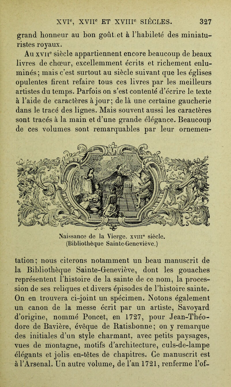 grand honneur au bon goût et à l’habileté des miniatu- ristes royaux. Au XVII® siècle appartiennent encore beaucoup de beaux livres de chœur, excellemment écrits et richement enlu- minés; mais c’est surtout au siècle suivant que les églises opulentes tirent refaire tous ces livres par les meilleurs artistes du temps. Parfois on s’est contenté d’écrire le texte à l’aide de caractères à jour; de là une certaine gaucherie dans le tracé des lignes. Mais souvent aussi les caractères sont tracés à la main et d’une grande élégance. Beaucoup de ces volumes sont remarquables par leur ornemen- Naissance de la Vierge, xviii® siècle. (Bibliothèque Sainte-Geneviève.) tation; nous citerons notamment un beau manuscrit de la Bibliothèque Sainte-Geneviève, dont les gouaches représentent l’histoire de la sainte de ce nom, la proces- sion de ses reliques et divers épisodes de l’histoire sainte. On en trouvera ci-joint un spécimen. Notons également un canon de la messe écrit par un artiste, Savoyard d’origine, nommé Poncet, en 1727, pour Jean-Théo- dore de Bavière, évêque de Ratishonne; on y remarque des initiales d’un style charmant, avec petits paysages, vues de montagne, motifs d’architecture, culs-de-lampe élégants et jolis en-têtes de chapitres. Ce manuscrit est à l’Arsenal. Un autre volume, de l’an 1721, renferme Tof-