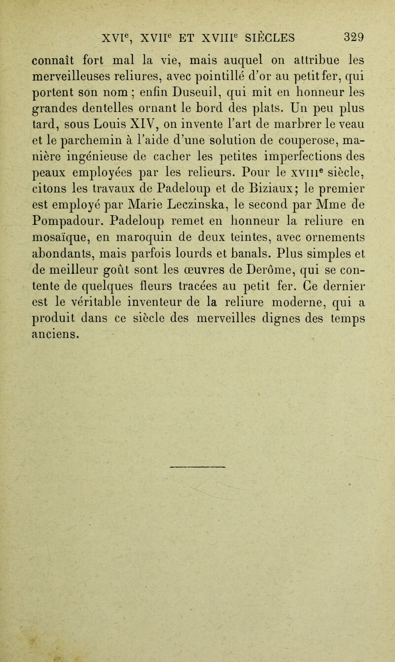 connaît fort mal la vie, mais auquel on attribue les merveilleuses reliures, avec pointillé d’or au petit fer, qui portent son nom ; enfin Duseuil, qui mit en honneur les grandes dentelles ornant le bord des plats. Un peu plus tard, sous Louis XIV, on invente l’art de marbrer le veau et le parchemin à l’aide d’une solution de couperose, ma- nière ingénieuse de cacher les petites imperfections des peaux employées par les relieurs. Pour le xviiP siècle, citons les travaux de Padeloup et de Biziaux; le premier est employé par Marie Leczinska, le second par Mme de Pompadour. Padeloup remet en honneur la reliure en mosaïque, en maroquin de deux teintes, avec ornements abondants, mais parfois lourds et banals. Plus simples et de meilleur goût sont les œuvres de Derôme, qui se con- tente de quelques fleurs tracées au petit fer. Ce dernier est le véritable inventeur de la reliure moderne, qui a produit dans ce siècle des merveilles dignes des temps anciens.