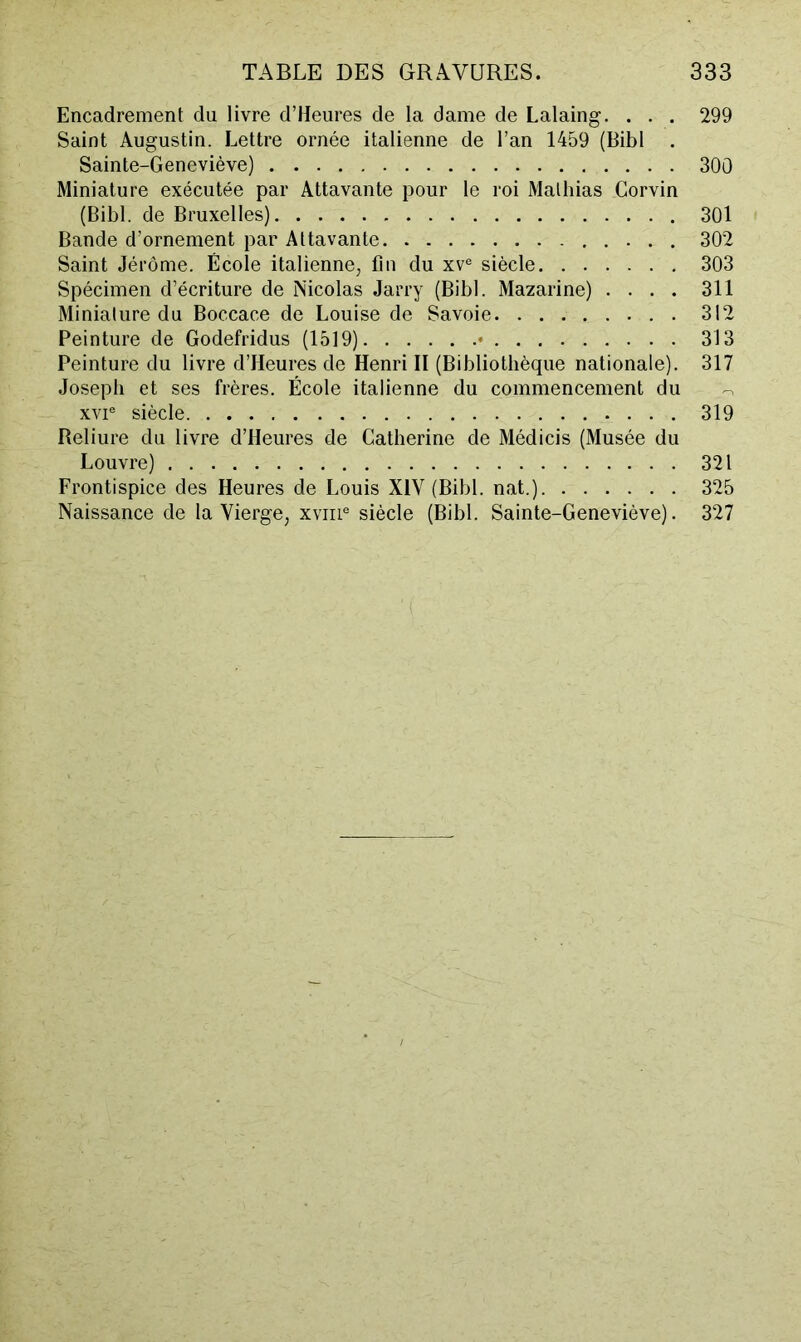 Encadrement du livre d’Heures de la dame de Lalaing, . . . 299 Saint Augustin. Lettre ornée italienne de l’an 1459 (Bibl . Sainte-Geneviève) 300 Miniature exécutée par Attavante pour le roi Mathias Corvin (Bibl. de Bruxelles) 301 Bande d’ornement par Attavante 302 Saint Jérôme. École italienne, fin du xv® siècle 303 Spécimen d’écriture de Nicolas Jarry (Bibl. Mazarine) .... 311 Miniature du Boccace de Louise de Savoie 312 Peinture de Godefridus (1519) • 313 Peinture du livre d’Heures de Henri II (Bibliothèque nationale). 317 Joseph et ses frères. École italienne du commencement du XVI® siècle 319 Reliure du livre d’Heures de Catherine de Médicis (Musée du Louvre) 321 Frontispice des Heures de Louis XIV (Bibl. nat.) 325 Naissance de la Vierge, xviii® siècle (Bibl. Sainte-Geneviève). 327