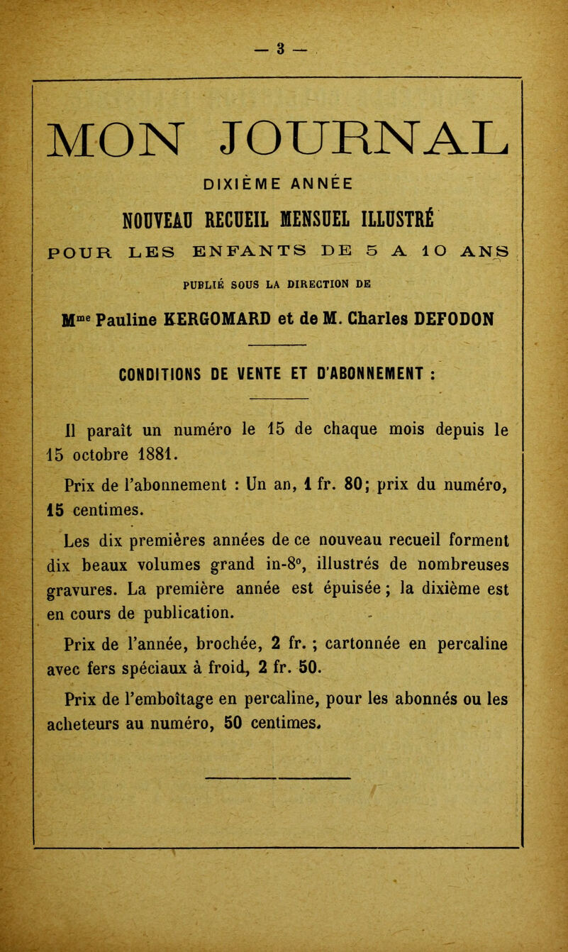 _ 3 MON JOURNAL DIXIÈME ANNÉE NODTEAD RECUEIL MENSUEL ILLUSTRÉ POUR LES ENFANTS DE 5 A lO ANS PUBLIÉ SOUS LA DIRECTION DE Pauline KERGOMARD et de M. Charles DEFODON CONDITIONS DE VENTE ET D’ABONNEMENT : Il paraît un numéro le 15 de chaque mois depuis le 15 octobre 1881. Prix de l’abonnement : Un an, 1 fr. 80; prix du numéro, 15 centimes. Les dix premières années de ce nouveau recueil forment dix beaux volumes grand in-8°, illustrés de nombreuses gravures. La première année est épuisée ; la dixième est en cours de publication. Prix de l’année, brochée, 2 fr. ; cartonnée en percaline avec fers spéciaux à froid, 2 fr. 50. Prix de l’emboîtage en percaline, pour les abonnés ou les acheteurs au numéro, 50 centimes.