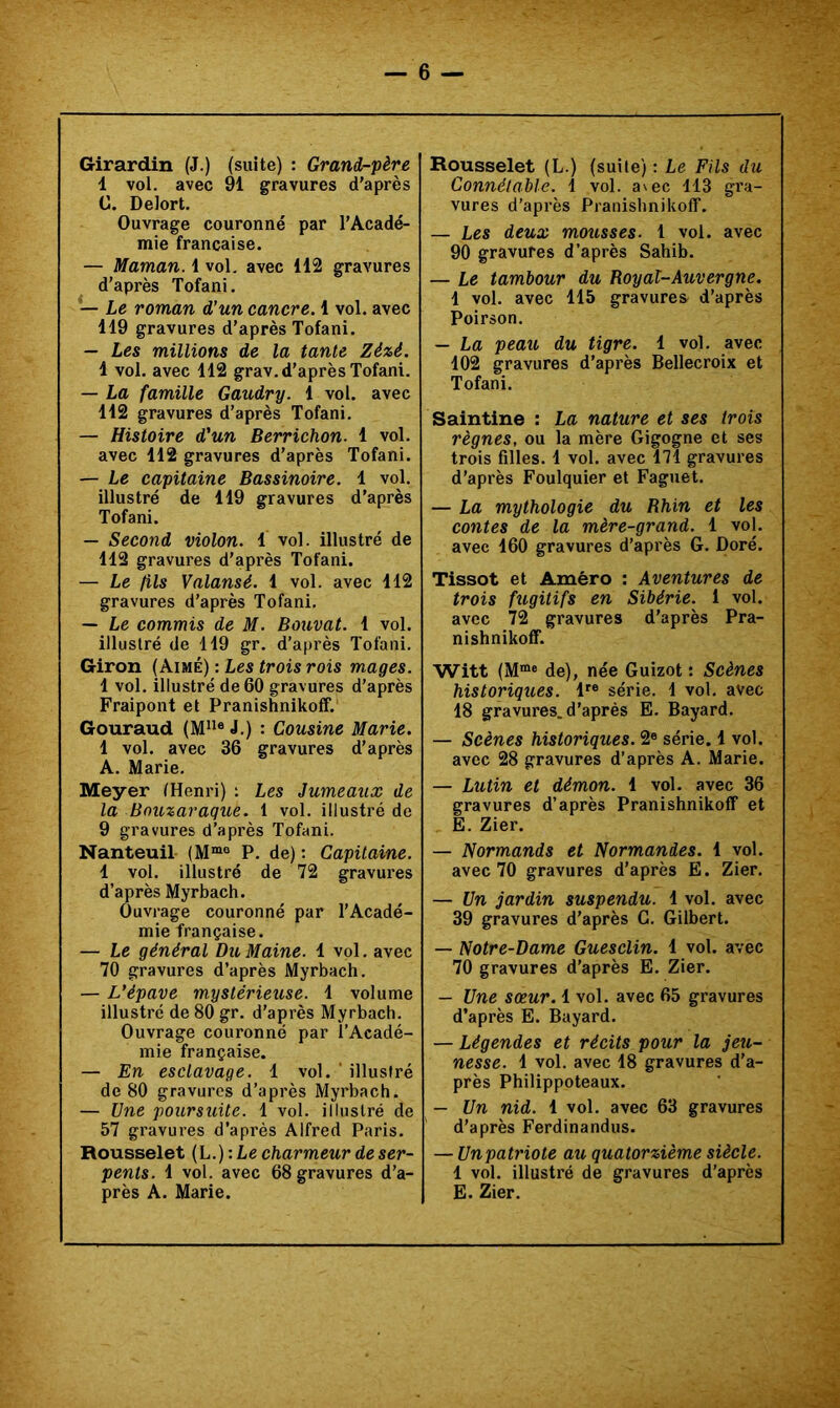 Girardin (J.) (suite) : Grand-père 1 vol. avec 91 gravures d’après C. Delort. Ouvrage couronné par l’Acadé- mie française. — Maman. 1 vol. avec 112 gravures d’après Tofani. — Le roman d’un cancre. 1 vol. avec 119 gravures d’après Tofani. — Les millions de la tante Zé%é. 1 vol. avec 112 grav. d’après Tofani. — La famille Gaudry. 1 vol. avec 112 gravures d’après Tofani. — Histoire d’un Berrichon. 1 vol. avec 112 gravures d’après Tofani. — Le capitaine Bassinoire. 1 vol. illustré de 119 gravures d’après Tofani. — Second violon. 1 vol. illustré de 112 gravures d’après Tofani. — Le fils Valansé. 1 vol. avec 112 gravures d’après Tofani. — Le commis de M. Bouvat. 1 vol. illustré de 119 gr. d’après Tofani. Giron (Aimé) : Les trois rois mages. 1 vol. illustré de 60 gravures d’après Fraipont et Pranishnikoff. Gouraud (M“® J.) : Cousine Marie. 1 vol. avec 36 gravures d’après A. Marie. Meyer (Henri) : Les Jumeaux de la Bouzaraqiie. 1 vol. illustré de 9 gravures d’après Tofani. Nanteuil (M“° P. de) : Capitaine. 1 vol. illustré de 72 gravures d’après Myrbach. Ouvrage couronné par l’Acadé- mie française. — Le général Du Maine. 1 vol. avec 70 gravures d’après Myrbach. — L’épave mystérieuse. 1 volume illustré de 80 gr. d’après Myrbach. Ouvrage couronné par l’Acadé- mie française. — En esclavage. 1 vol. ' illustré de 80 gravures d’après Myrbach. — Une poursuite. 1 vol. illustré de 57 gravures d’après Alfred Paris. Rousselet (L.) : Le charmeur de ser- pents. 1 vol. avec 68 gravures d’a- près A. Marie. Rousselet (L.) (suite) : Le Fils du Connétable. 1 vol. avec 113 gra- vures d’après Pranishnikoff. — Les deux mousses. 1 vol. avec 90 gravures d’après Sahib. — Le tambour du Royal-Auvergne. 1 vol. avec 115 gravures d’après Poirson. — La peau du tigre. 1 vol. avec 102 gravures d’après Bellecroix et Tofani. Saintine : La nature et ses trois règnes, ou la mère Gigogne et ses trois filles. 1 vol. avec 171 gravures d’après Foulquier et Faguet. — La mythologie du Bhin et les contes de la mère-grand. 1 vol. avec 160 gravures d’après G. Doré. Tissot et Amèro : Aventures de trois fugitifs en Sibérie. 1 vol. avec 72 gravures d’après Pra- nishnikoff. Witt (M“e de), née Guizot : Scènes historiques. l‘‘® série. 1 vol. avec 18 gravures, d’après E. Bayard. — Scènes historiques. 2« série. 1 vol. avec 28 gravures d’après A. Marie. — Lutin et démon. 1 vol. avec 36 gravures d’après Pranishnikoff et E. Zier. — Normands et Normandes. 1 vol. avec 70 gravures d’après E. Zier. — Un jardin suspendu. 1 vol. avec 39 gravures d’après C. Gilbert. — Notre-Dame Guesclin. 1 vol. avec 70 gravures d’après E. Zier. — Une sœur. 1 vol. avec 65 gravures d’après E. Bayard. — Légendes et récits pour la jeu- nesse. 1 vol. avec 18 gravures d’a- près Philippoteaux. — Un nid. 1 vol. avec 63 gravures d’après Ferdinandus. — Unpatriote au quatorzième siècle. 1 vol. illustré de gravures d’après E. Zier.