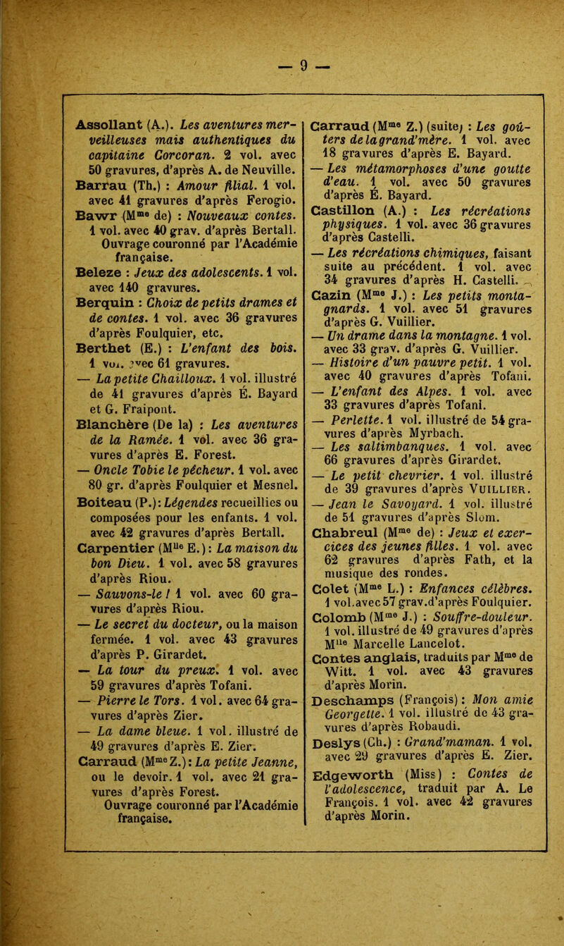 Assollant (A.). Les aventures mer- veilleuses mais authentiques du capitaine Cor cor an. 2 vol. avec 50 gravures, d’après A. de Neuville. Barrau (Th.) : Amour filial. 1 vol. avec 41 gravures d’après Ferogio. Bawr (M®® de) : Nouveaux contes. 1 vol. avec 40 grav. d’après Bertall. Ouvrage couronné par l’Académie française. Beleze : Jeux des adolescents. 1 vol. avec 140 gravures. Berquin : Choix de petits drames et de contes. 1 vol. avec 36 gravures d’après Foulquier, etc. Berthet (E.) : L’enfant des bois. 1 vui. ’vec 61 gravures. — La petite Chaüloiix. 1 vol. illustré de 41 gravures d’après É. Bayard et G. Frai pont. Blanchère (De la) ; Les aventures de la Ramée. 1 vol. avec 36 gra- vures d’après E. Forest. — Oncle Tobie le pêcheur. 1 vol. avec 80 gr. d’après Foulquier et Mesnel. Boiteau {P.): Légendes recueillies ou composées pour les enfants. 1 vol. avec 42 gravures d’après Bertall. Carpentier (M“® E.): La maison du bon Dieu. 1 vol. avec 58 gravures d’après Riou. — Sauvons-le I 1 vol. avec 60 gra- vures d'après Riou. — Le secret du docteur, ou la maison fermée. 1 vol. avec 43 gravures d’après P. Girardet. — La tour du preux. 1 vol. avec 59 gravures d’après Tofani. — Pierre le Tors. 4 vol. avec 64 gra- vures d’après Zier. — La dame bleue. 1 vol. illustré de 49 gravures d’après E. Zier. Garraud (M“®Z.) : La petite Jeanne, ou le devoir. 1 vol. avec 21 gra- vures d’après Forest. Ouvrage couronné par l’Académie française. Garraud (M®« Z.) (suite; : Les goû- ters de lagrand’mère. 1 vol. avec 18 gravures d’après E. Bayard. — Les métamorphoses d’une goutte d’eau. 1 vol. avec 50 gravures d’après É. Bayard. Castillon (A.) : Les récréations physiques. 1 vol. avec 36 gravures d’après Castelli. — Les récréations chimiques, faisant suite au précédent. 1 vol. avec 34 gravures d’après H. Castelli. - Cazin (M“® J.) : Les petits monta- gnards. 1 vol. avec 51 gravures d’après G. Vuillier. — Un drame dans la montagne. 1 vol. avec 33 grav. d’après G. Vuillier. — Histoire d’un pauvre petit. 1 vol. avec 40 gravures d’après Tofani. — L’enfant des Alpes. 1 vol. avec 33 gravures d’après Tofani. — Perlette. 1 vol. illustré de 54 gra- vures d’après Myrbach. — Les saltimbanques. 1 vol. avec 66 gravures d’après Girardet. — Le petit Chevrier. 1 vol. illustré de 39 gravures d’après Vuillier. — Jean le Savoyard. 1 vol. illustré de 51 gravures d’après Slom. Gbabreul (M™® de) ; Jeux et exer- cices des jeunes filles. 1 vol. avec 62 gravures d’après Fath, et la musique des rondes. Golet (M®*® L.) : Enfances célèbres. 1 vol.avec 57 grav.d’après Foulquier. Colomb (M“® J.) : Souffre-douleur. 1 vol. illustré de 49 gravures d’après Mlle Marcelle Lancelot. Contes anglais, traduits par M“® de Witt. 1 vol. avec 43 gravures d’après Morin. Deschamps (François) : Mon amie Georgetle. 1 vol. illustré de 43 gra- vures d'après Robaudi. Deslys (Ch.) : Grand'marnan. 1 vol. avec 29 gravures d’après E. Zier. Edgeworth (Miss ) : Contes de l’adolescence, traduit par A. Le François. 1 vol. avec 42 gravures d’après Morin.