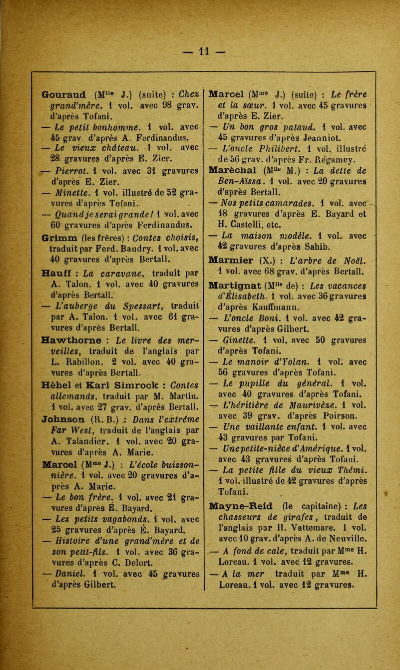 Gouraud (M“® J.) (suite) : Chez grand’mère. 1 vol. avec 98 grav. d’après Tofani. — Le petit bonhomme. 1 vol. avec 45 grav. d'après A. Ferdinandus. — Le vieux château. 1 vol. avec 28 gravures d'après E. Zier. — Pierrot. 1 vol. avec 31 gravures d'après E. Zier. — Minette. 1 vol. illustré de 52 gra- vures d'après Tofani. — Quand je serai grande ! i vol. avec 60 gravures d'après Ferdinandus. Grimm (les frères) ; Contes choisis, traduit par Ferd. Baudry. 1 vol. avec 40 gravures d'après Bertall. Hauff : La caravane, traduit par A. Talon. 1 vol. avec 40 gravures d'après Bertall. — L’auberge du Spessart, traduit par A. Talon. 1 vol. avec 61 gra- vures d'après Bertall. Hawthorne : Le livre des mer- veilles, traduit de l'anglais par L. Rabillon. 2 vol. avec 40 gra- vures d'après Bertall. Hèbel et Karl Simrock : Contes allemands, traduit par M. Martin. 1 vol. avec 27 grav. d'après Bertall. Johnson (R. B.) Dans l’extrême Far West, traduit de l'anglais par A. Talandicr. 1 vol. avec 20 gra- vures d'après A. .Marie. Marcel (M>“« J.) : L’école buisson- nière. 1 vol. avec 20 gravures d’a- près A. Marie. — Le bon frère. 1 vol. avec 21 gra- vures d'après É. Bayard. — Les petits vagabonds, i vol. avec 25 gravures d’après É. Bayard. — Histoire d’une grand’mère et de son petit-fils. 1 vol. avec 36 gra- vures d’après G. Delort. — Daniel. 1 vol. avec 45 gravures d'après Gilbert. Marcel (M“® J.) (suite) : Le frère et la sœur, i vol. avec 45 gravures d’après E. Zier. — Un bon gros pataud. 1 vol. avec 45 gravures d'après Jeanniot. — L’oncle Philibert. 1 vol. illustré de 56 grav. d’après Fr. Régamey. Maréchal (M“« M.) : La dette de Ben-Aïssa. 1 vol. avec 20 gravures d'après Bertall. — Nos petits camarades. 1 vol. avec 18 gravures d'après E. Bayard et H. Castelli, etc. — La maison modèle. 1 vol. avec 42 gravures d’après Sahib. Marmier (X.) : L’arbre de Noël. 1 vol. avec 68 grav. d’après Bertall. Martignat (M“« de) : Les vacances d'Élisabeth. 1 vol. avec 36 gravures d’après Kauffniann. — L’oncle Boni. 1 vol. avec 42 gra- vures d’après Gilbert. — Ginette. 1 vol. avec 50 gravures d’après Tofani. — Le manoir d’Yolan. 1 vol; avec 56 gravures d’après Tofani. — Le pupille du général. 1 vol. avec 40 gravures d’après Tofani. -r- L'héritière de Maurivèze. 1 vol. avec 39 grav. d’après Poirson, — Une vaillante enfant. 1 vol. avec 43 gravures par Tofani. — Une petite-nièce d’Amérique. 1 vol. avec 43 gravures d’après Tofani. — La petite fille du vieux Thémi. 1 vol. illustré de 42 gravures d'après Tofani. Mayne-Reid (le capitaine) : Les chasseurs de girafes, traduit de l'anglais par H. Vattemare. 1 vol. avec 10 grav. d’après A. de Neuville. — A fond de cale, traduit par M*® H. Loreau. 1 vol. avec 12 gravures. — A la mer traduit par M“® H. Loreau.1 vol. avec 12 gravures.