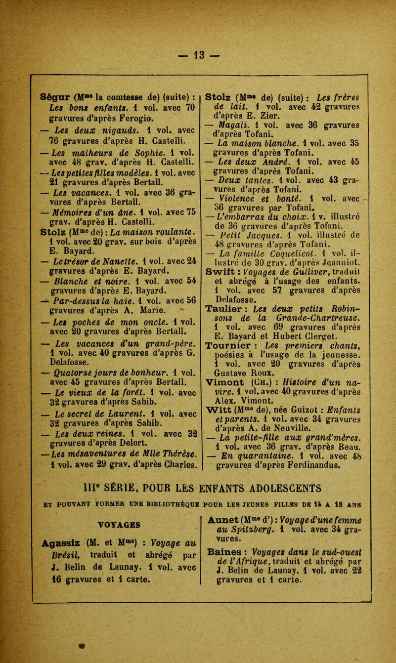 Sègar (M“* la comtesse de) (suite) : Les bons enfants. 1 vol. avec 70 gravures d’après Ferogio. — Les deux nigauds. 1 vol. avec 76 gravures d’après H. Castelli. — Les malheurs de Sophie. 1 vol. avec 48 grav. d’après H. Castelli. — Les petites filles modèles. 1 vol. avec 21 gravures d’après Bertall. — Les vacances. 1 vol. avec 36 gra- vures d’après Bertall. — Mémoires d'un âne. 1 vol. avec 75 grav. d’après H. Castelli. Stolz (M“® de) : La maison roulante. 1 vol. avec 20 grav. sur bois d’après E. Bayard. — Letrésor de Nanette. 1vol. avec 24 gravures d’après E. Bayard. — Blanche et noire. 1 vol. avec 54 gravures d’après E. Bayard. — Par-dessus la haie. 1 vol. avec 56 gravures d’après A. Marie. — Les poches de mon oncle. 1 vol. avec 20 gravures d’après Bertall. — Les vacances d'un grand-père. 1 vol. avec 40 gravures d'après G. Delafosse. — Quatorze jours de bonheur. 1 vol. avec 45 gravures d’après Bertall. — Le vieux de la forêt. 1 vol. avec 32 gravures d’après Sahib. — Le secret de Laurent. 1 vol. avec 32 gravures d’après Sahib. — Les deux reines. 1 vol. avec 32 gravures d’après Delort. —Les mésaventures de Mlle Thérèse. 1 vol. avec 29 grav. d’après Charles. Ill* SÉRIE. POUR LES ET PODVANT FORMER ONE BIBLIOTHÈQUE VOYAGES Agasslz (M. et M“«) : Voyage au Brésil, traduit et abrégé par J. Belin de Launay. 1 vol. avec 16 gravures et 1 carte. Stolz (M®« de) (suite) : Les frères de lait. 1 vol. avec 42 gravures d’après E. Zier. — Magali. 1 vol. avec 36 gravures d’après Tofani. — La maison blanche. 1 vol. avec 35 gravures d’après Tofani. — Les deux André. 1 vol. avec 45 gravures d’après Tofani. — Deux tantes. 1vol. avec 43 gra- vures d’après Tofani. — Violence et bonté. 1 vol. avec 36 gravures par Tofani. — L’embarras du choix. 1 v. illustré de 36 gravures d’après Tofani. — Petit Jacques. 1 vol. illustré de 48 gravures d’après Tofani. — La farnüle Coquelicot. 1 vol. il- lustré de 30 grav. d’après Jeanniot. Swift : Voyages de Gulliver, traduit et abrégé à l’usage des enfants. 1 vol. avec 57 gravures d’après Delafosse. Taulier : Les deux petits Robin- S071S de la Grande-Chartreuse. 1 vol. avec 69 gravures d’après E. Bayard et Hubert Clerget. Tournier : Les premiers chants, poésies à l’usage de la jeunesse. 1 vol. avec 20 gravures d’après Gustave Roux. Vimont (Ch.) : Histoire d’un na- vire. 1 vol. avec 40 gravures d’après Alex. Vimont. Witt (M“® de), née Guizot : Enfants et parents. 1 vol. avec 34 gravures d’après A. de Neuville. — La petite-fille aux grand’mères. 1 vol. avec 36 grav. d’après Beau. — En quarantaine. 1 vol. avec 48 gravures d’après Ferdinandus. INFANTS ADOLESCENTS POUR LES JEUNES FILLES DE U A 18 ANS Aunet (M“‘« d’) : Voyage d'une femme au Spitzberg. 1 vol. avec 34 gra- vures. Baines : Voyages dans le sud-ouest de l'Afrique, traduit et abrégé par J. Belin de Launay. 1 vol. avec 22 gravures et 1 carte. J