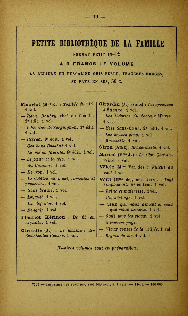 PETITE BIBLIOTHEQUE DE LA FAMILLE FORMAT PETIT IN-12 * A 2 FRANCS LE VOLUME LA RELIURE EN PERCALINE GRIS PERLE, TRANCHES ROUGES, SE PAYE EN SUS, 50 C. Fleuriot (M“« Z.): Tombée du nid. 1 vol. — Raoul Daubry, chef de famille. 2® édit. 1 vol. — L’héritier de Kerguignon. 3® édit. 1 vol. — Réséda. 9® édit. 1 vol. — Ces bons Rosace l 1 vol. — La vie en famille. 8® édit. 1 vol. — Le^cœur et la tête. 1 vol. — Au Galadoc. 1 vol. — De trop. 1 vol. — Le théâtre chez soi, comédies et proverbes. 1 vol. — Sans beauté. 1 vol. — Loyauté. 1 vol. — La clef d’or. 1 vol. — Bengale. 1 vol. Fleuriot Kérinou : De fil en aiguille. 1 vol. Girardin (J.) : Le locataire des demoiselles Rocher. 1 vol. Girardin (J.) (suite) : Les épreuves d’Étienne. 1 vol. — Les théories du docteur Wurtz. 1 vol. — Miss Sans-Coeur. 2® édit. 1 vol. — Les braves gens. 1 vol. — Mauviette. 1 vol. Giron (Aimé) : Braconnetie. 1 vol. Marcel (M“® J.) : Le Clos-Chânte- reine. 1 vol. Wiele (M“® Van de) : Filleul du roi! 1 vol. Witt (M“® de), née Guizot : Toij,t simplement. 2® édition. 1 vol. — Reine et maîtresse. 1 vol. — Un héritage. 1 vol. — Ceux qui nous aiment et ceux que nous aimons. 1 vol. — Sous tous les deux. 1 vol. — A travers pays. — Vieux contes de la veillée. 1 vol. — Regain de vie. 1 vol. D’autres volumes sont en préparation. 7336 — Imprimeries réunies, rue Mignon, 2, Paris. — 11-91. — 100,000