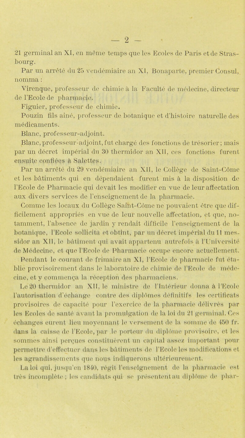 21 germinal an XI, en même temps que les Ecoles de Paris et de Stras- bourg. Par un arrêté du 25 vendémiaire an XI, Bonaparte, premier Consul, nomma : Virenque, professeur de chimie à la Faculté de médecine, directeur de l’Ecole de pharmacie. Figuier, professeur de chimie. Pouzin fils aîné, professeur de botanique et d’histoire naturelle des médicaments. Blanc, professeur-adjoint. Blanc,professeur-adjoint, fut chargé des fonctions de trésorier; mais par un décret impérial du 30 thermidor an XII, ces fonctions furent ensuite confiées à Salettes. Par un arrêté du 29 vendémiaire an XII, le Collège de Saint-Côme et les bâtiments qui en dépendaient furent mis à la disposition de l’Ecole de Pharmacie qui devait les modifier en vue de leur affectation aux divers services de l’enseignement de la pharmacie. Comme les locaux du Collège Saint-Côme ne pouvaient être que dif- ficilement appropriés en vue de leur nouvelle affectation, et que, no- tamment, l’absence de jardin y rendait difficile l’enseignement de la botanique, l’Ecole sollicita et obtint, par un décret impérial du 11 mes- sidor an XII, le bâtiment qui avait appartenu autrefois à l'Université de Médecine, et que l’Ecole de Pharmacie occupe encore actuellement. Pendant le courant de frimaire an XI, l’Ecole de pharmacie fut éta- blie provisoirement dans le laboratoire de chimie de l’Ecole de méde- cine, et y commença la réception des pharmaciens. Le 20 thermidor an XII, le ministre de l’Intérieur donna à l’Ecole l’autorisation d’échange contre des diplômes définitifs les certificats provisoires de capacité pour l’exercice de la pharmacie délivrés par les Ecoles de santé avant la promulgation de la loi du 21 germinal. Ces échanges eurent lieu moyennant le versement de la somme de 450 fr. dans la caisse de l’Ecole, par le porteur du diplôme provisoire, et les sommes ainsi perçues constituèrent un capital assez important pour permettre d’effectuer dans les bâtiments de l'Ecole les modifications et les agrandissements que nous indiquerons ultérieurement. La loi qui, jusqu’en 1840, régit l’enseignement de la pharmacie est très incomplète; les candidats qui- se présententuu diplôme de phar-