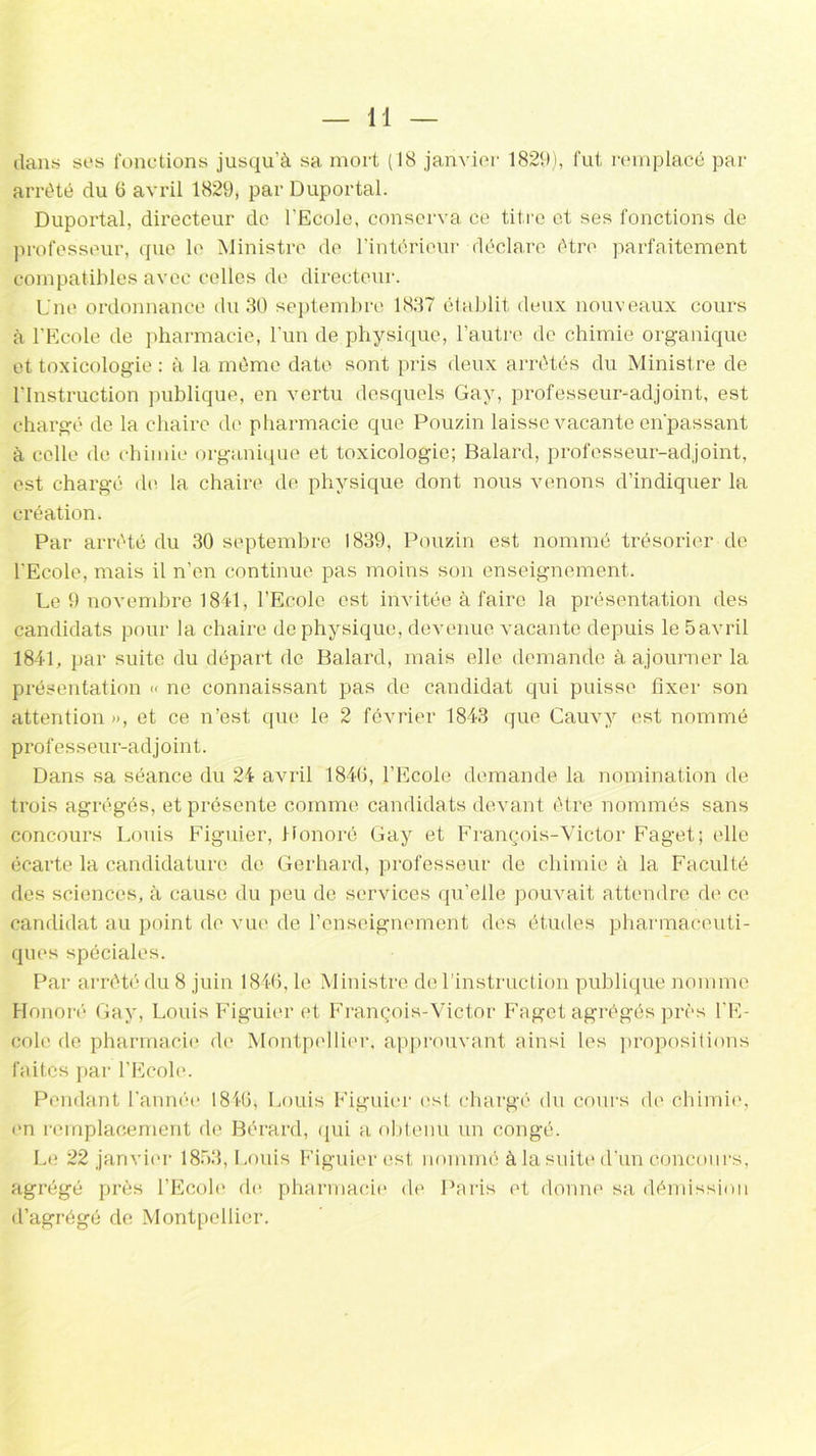 dans ses fonctions jusqu’à sa mort (18 janvier 1829), fut remplacé par arrêté du 6 avril 1829, par Duportal. Duportal, directeur de l'Ecole, conserva ce titre et ses fonctions de professeur, que le Ministre de l’intérieur déclare être parfaitement compatibles avec celles de directeur. Une ordonnance du 30 septembre 1837 établit deux nouveaux cours à l’Ecole de pharmacie, l’un de physique, l’autre de chimie organique et toxicologie : à la même date sont pris deux arrêtés du Ministre de l’Instruction publique, en vertu desquels Gay, professeur-adjoint, est chargé de la chaire de pharmacie que Pouzin laisse vacante en’passant à celle de chimie organique et toxicologie; Balard, professeur-adjoint, est chargé de la chaire de physique dont nous venons d’indiquer la création. Par arrêté du 30 septembre 1839, Pouzin est nommé trésorier de l'Ecole, mais il n’en continue pas moins son enseignement. Le 9 novembre 1841, l’Ecole est invitée à faire la présentation des candidats pour la chaire de physique, devenue vacante depuis le 5avril 1841, par suite du départ de Balard, mais elle demande à ajourner la présentation « ne connaissant pas de candidat qui puisse fixer son attention », et ce n’est que le 2 février 1843 que Cauvy est nommé professeur-adjoint. Dans sa séance du 24 avril 1840, l’Ecole demande la nomination de trois agrégés, et présente comme candidats devant être nommés sans concours Louis Figuier, Honoré Gay et François-Victor Faget; elle écarte la candidature de Gerhard, professeur de chimie à la Faculté des sciences, à cause du peu de services qu’elle pouvait attendre de ce candidat au point de vue de l’enseignement des études pharmaceuti- ques spéciales. Par arrêté du 8 juin 1846, le Ministre de l’instruction publique nomme Honoré Gay, Louis Figuier et François-Victor Faget agrégés près l’E- cole de pharmacie de Montpellier, approuvant ainsi les propositions faites par l’Ecole. Pendant l'année 1846; Louis Figuier est chargé du cours de chimie, on remplacement de Bérard, qui a obtenu un congé. Le 22 janvier 1853, Louis Figuier est nommé à la suite d’un concours, agrégé près l’Ecole de pharmacie de Paris et donne sa démission d’agrégé de Montpellier.