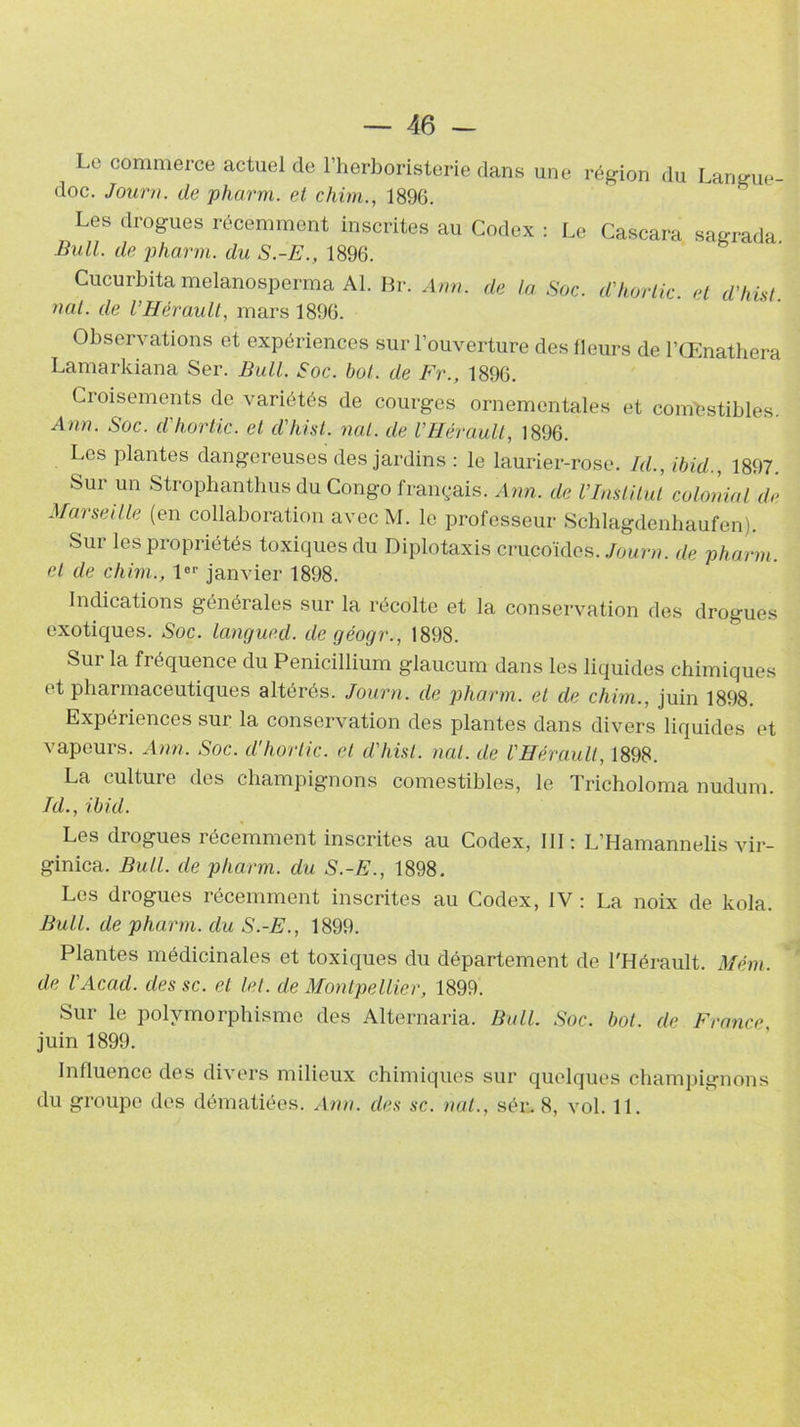 Le commerce actuel de l’herboristerie dans une région du Langue- doc. Journ. de pharm. et chim., 189G. Les drogues récemment inscrites au Codex : Le Cascara sagrada Bull, de pharm. du S.-E., 1896. Cucurbita melanosperma Al. Br. Arm. de la Soc. d'hortic. et d'hùt nal. de l’Hérault, mars 1896. Observations et expériences sur l’ouverture des fleurs de l’Œnathera Lamarkiana Ser. Bull. Soc. bol. de Fr., 1896. Croisements de variétés de courges ornementales et comestibles Ann. Soc. d'hortic. et d'hist. nal. de l’Hérault, 1896. Les plantes dangereuses des jardins : le laurier-rose. Id., ibid., 1897. Sur un Strophanthus du Congo français. Ann. de U Institut colonial de Marseille (en collaboration avec M. le professeur Schlagdenhaufen). Sur les propriétés toxiques du Diplotaxis crucoïdes. Journ. de pharm. et de chim., 1er janvier 1898. Indications générales sur la récolte et la conservation des drogues exotiques. Soc. langued. de géogr., 1898. Sur la fréquence du Pénicillium glaucum dans les liquides chimiques et pharmaceutiques altérés. Journ. de pharm. et de chim., juin 1898. Expériences sui la conservation des plantes dans divers liquides et vapeurs. Ann. Soc. d'hortic. et d'hist. nul. de l’Hérault, 1898. La culture des champignons comestibles, le Tricholoma nudum. Id., ibid. Les drogues récemment inscrites au Codex, III: L’Hamannelis vir- ginica. Bull, de pharm. du S.-E., 1898. Les drogues récemment inscrites au Codex, IV : La noix de kola. Bull, de pharm. du S.-E., 1899. Plantes médicinales et toxiques du département de l'Hérault. Mém. de l'Acad. des sc. et let. de Montpellier, 1899. Sur le polymorphisme des Alternaria. Bull. Soc. bot. de France, juin 1899. Influence des divers milieux chimiques sur quelques champignons du groupe des dématiées. Ann. des sc. nal., sér. 8, vol. 11.