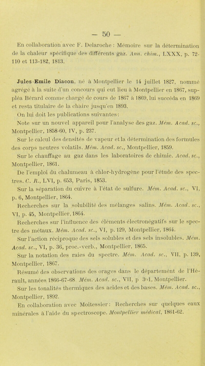 En collaboration avec F. Delaroche : Mémoire sur la détermination de la chaleur spécifique des différents gaz. Ann. chim., LXXX, p. 72- 110 et 113-182, 1813. Jules-Emile Diacon, né à Montpellier le 14 juillet 1827, nommé agrégé à la suite d'un concours qui eut lieu à Montpellier en 1867, sup- pléa Bérard comme chargé de cours de 1867 à 1869, lui succéda en 1869 et resta titulaire de la chaire jusqu’en 1893. On lui doit les publications suivantes : Note sur un nouvel appareil pour l'analyse des gaz. Mém. Acad, sc., Montpellier, 1858-60, IV, p. 237. Sur le calcul des densités de vapeur et la détermination des formules des corps neutres volatils. Mém. Acad, sc., Montpellier, 1859. Sur le chauffage au gaz dans les laboratoires de chimie. Acad.sc., Montpellier, 1861. De l’emploi du chalumeau à chlor-hydrogène pour l’étude des spec- tres. C. R., LVI, p. 653, Paris, 1853. Sur la séparation du cuivre à l’état de sulfure. Mém. Acad, sc., VI, p. 6, Montpellier, 1864. Recherches sur la solubilité des mélanges salins. Mém. Acad, sc., VI, p. 45, Montpellier, 1864. Recherches sur l’influence des éléments électronégatifs sur le spec- tre des métaux. Mém. Acad, sc., VI, p. 129, Montpellier, 1864. Sur l’action réciproque des sels solubles et des sels insolubles. Mém. Acad, sc., VI, p. 36, proe.-verb., Montpellier, 1865. Sur la notation des raies du spectre. Mém. Acad, sc., VII, p. 139, Montpellier, 1867. Résumé des observations des orages dans le départemént de l'Hé- rault, années 1866-67-68 Mém. Acad, sc., \ II, p 31, Montpellier. Sur les tonalités thermiques des acides et des bases. Mém. Acad, sc., Montpellier, 1892. En collaboration avec Moitessier : Recherches sur quelques eaux minérales à l’aide du spectroscopo. Montpellier médical. 1861-62.