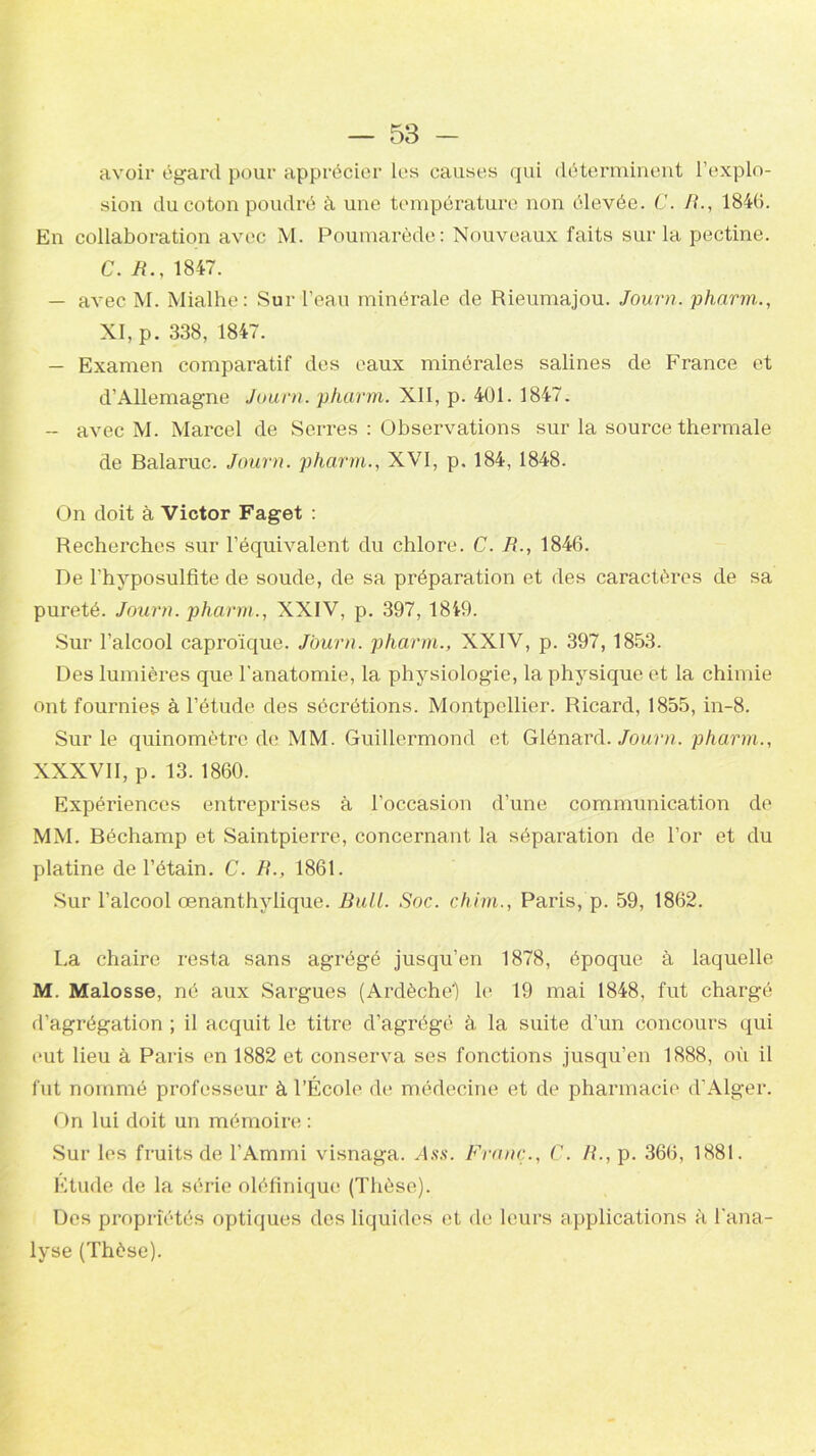 avoir égard pour apprécier les causes qui déterminent l’explo- sion du coton poudré à une température non élevée. C. B., 1846. En collaboration avec M. Poumarède: Nouveaux faits sur la pectine. C. R., 1847. — avec M. Mialhe: Sur l’eau minérale de Rieumajou. Journ. pharm., XI, p. 338, 1847. — Examen comparatif des eaux minérales salines de France et d’Allemagne Journ. pharm. XII, p. 401. 1847. — avec M. Marcel de Serres : Observations sur la source thermale de Balaruc. Journ. pharm., XVI, p. 184, 1848. On doit à Victor Faget : Recherches sur l’équivalent du chlore. C. R., 1846. De l’hyposulfite de soude, de sa préparation et des caractères de sa pureté. Journ. pharm., XXIV, p. 397, 1849. Sur l’alcool caproïque. Journ. pharm., XXIV, p. 397, 1853. Des lumières que l’anatomie, la physiologie, la physique et la chimie ont fournies à l’étude des sécrétions. Montpellier. Ricard, 1855, in-8. Sur le quinomètre de. MM. Guillermond et Glénard. Journ. pharm., XXXVII, p. 13. 1860. Expériences entreprises à l’occasion d’une communication de MM. Béchamp et Saintpierre, concernant la séparation de l’or et du platine de l’étain. C. B., 1861. Sur l’alcool œnanthylique. Bull. Soc. chim., Paris, p. 59, 1862. La chaire resta sans agrégé jusqu’en 1878, époque à laquelle M. Malosse, né aux Sargues (Ardèche') le 19 mai 1848, fut chargé d’agrégation ; il acquit le titre d’agrégé à la suite d’un concours qui eut lieu à Paris en 1882 et conserva ses fonctions jusqu’en 1888, où il fut nommé professeur à l’École de médecine et de pharmacie d’Alger. On lui doit un mémoire : Sur les fruits de l’Ammi visnaga. Ass. Franc., C. H., p. 366, 1881. Étude de la série oléfinique (Thèse). Des propriétés optiques des liquides et de leurs applications à l’ana- lyse (Thèse).