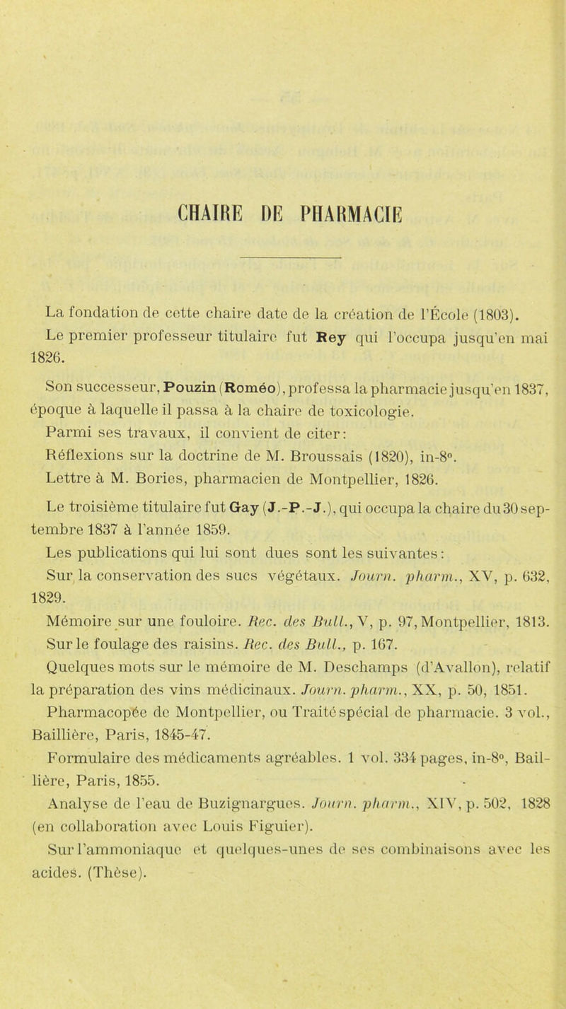 CHAIRE DE PHARMACIE La fondation de cette chaire date de la création de l’École (1803). Le premier professeur titulaire fut Rey qui l’occupa jusqu’en mai 1826. Son successeur, Pouzinf Roméo), professa la pharmacie jusqu’en 1837, époque à laquelle il passa à la chaire de toxicologie. Parmi ses travaux, il convient de citer: Réflexions sur la doctrine de M. Broussais (1820), in-8°. Lettre à M. Bories, pharmacien de Montpellier, 1826. Le troisième titulaire fut Gay (J.-P.-J.), qui occupa la chaire du30 sep- tembre 1837 à l’année 1859. Les publications qui lui sont dues sont les suivantes : Sur la conservation des sucs végétaux. Journ. pharm., XV, p. 632, 1829. Mémoire sur une fouloire. Rec. des Bull., Y, p. 97, Montpellier, 1813. Sur le foulage des raisins. Rec. des Bull., p. 167. Quelques mots sur le mémoire de M. Deschamps (d’Avallon), relatif la préparation des vins médicinaux. Journ. pharm., XX, p. 50, 1851. Pharmacopée de Montpellier, ou Traité spécial de pharmacie. 3 vol., Baillière, Paris, 1845-47. Formulaire des médicaments agréables. 1 vol. 334 pages, in-8°, Bail- lière, Paris, 1855. Analyse de l’eau de Buzignargues. Journ. pharm., XIV, p. 502, 1828 (en collaboration avec Louis Figuier). Sur l’ammoniaque et quelques-unes de ses combinaisons avec les acides. (Thèse).