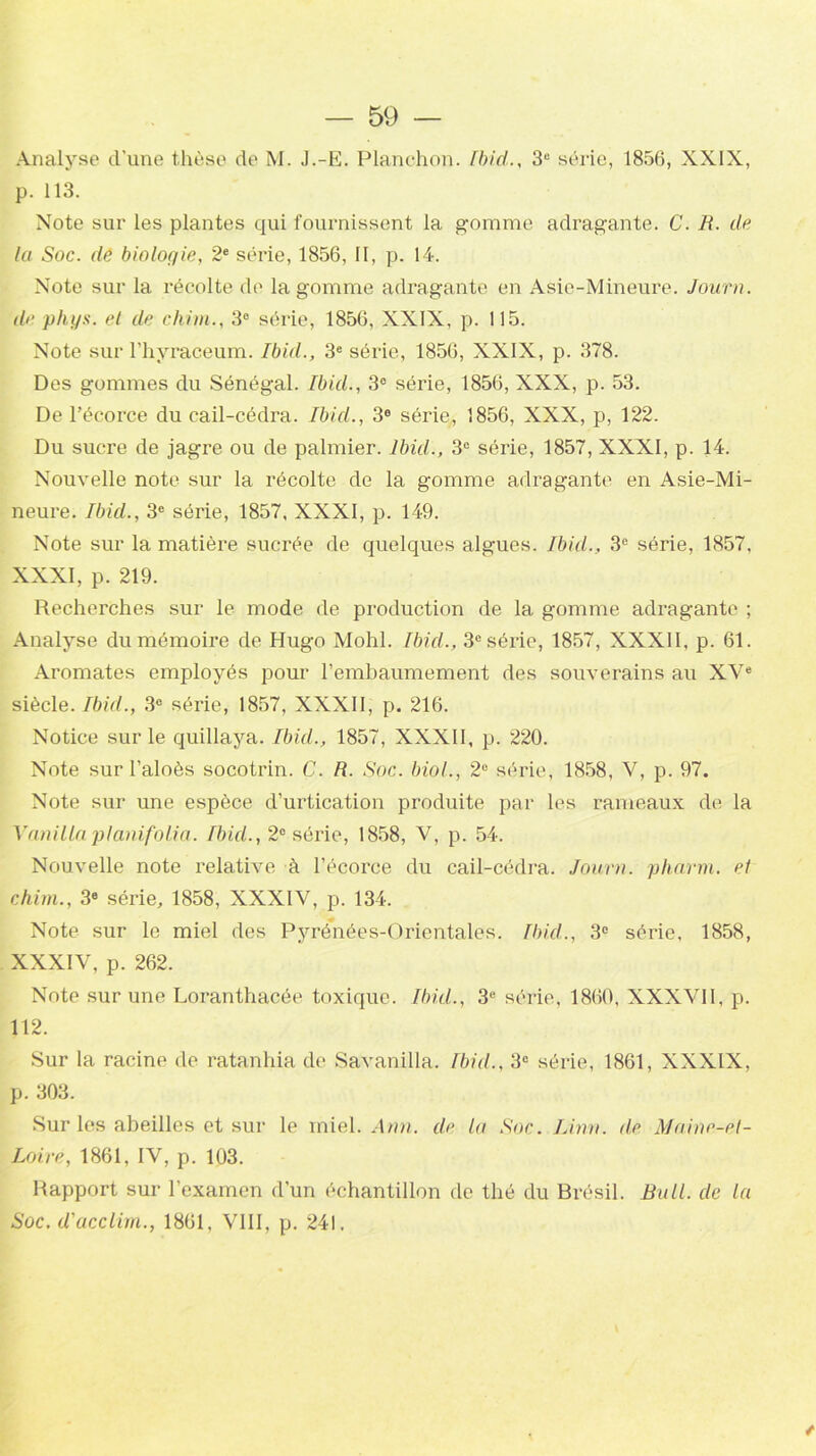 Analyse d’une thèse do M. J.-E. Planchon. Ibid., 3e série, 1856, XXIX, p. 113. Note sur les plantes qui fournissent la gomme adragante. C. R. de la Soc. de biologie, 2e série, 1856, II, p. 14. Note sur la récolte de la gomme adragante en Asie-Mineure. Journ. de phys. et de chim., 3° série, 1856, XXIX, p. 115. Note sur l’hyraceum. Ibid., 3e série, 1856, XXIX, p. 378. Des gommes du Sénégal. Ibid., 3° série, 1856, XXX, p. 53. De l’écorce du cail-cédra. Ibid., 3e série, 1856, XXX, p, 122. Du sucre de jagre ou de palmier. Ibid., 3e série, 1857, XXXI, p. 14. Nouvelle note sur la récolte de la gomme adragante en Asie-Mi- neure. Ibid., 3e série, 1857, XXXI, p. 149. Note sur la matière sucrée de quelques algues. Ibid., 3e série, 1857, XXXI, p. 219. Recherches sur le mode de production de la gomme adragante ; Analyse du mémoire de Hugo Mohl. Ibid., 3e série, 1857, XXXII, p. 61. Aromates employés pour l'embaumement des souverains au XVe siècle. Ibid., 3e série, 1857, XXXII, p. 216. Notice sur le quillaya. Ibid., 1857, XXXII, p. 220. Note sur l’aloès socotrin. C. R. Soc. biol., 2e série, 1858, V, p. 97. Note sur une espèce d’urtication produite par les rameaux de la Yanilla planifolia. Ibid., 2° série, 1858, V, p. 54. Nouvelle note relative à l’écorce du cail-cédra. Journ. pharm. et chim., 3e série, 1858, XXXIV, p. 134, Note sur le miel des Pyrénées-Orientales. Ibid., 3e série, 1858, XXXIV, p. 262. Note sur une Loranthacée toxique. Ibül., 3e série, 1860, XXXVII, p. 112. Sur la racine de ratanhia de Savanilla. Ibid., 3e série, 1861, XXXIX, p. 303. Sur les abeilles et sur le miel. Ann. de la Soc. Linn. de Maine-et- Loire, 1861, IV, p. 103. Rapport sur l’examen d’un échantillon de thé du Brésil. Bull, de la Soc. d'acclim., 1861, VIII, p. 241.