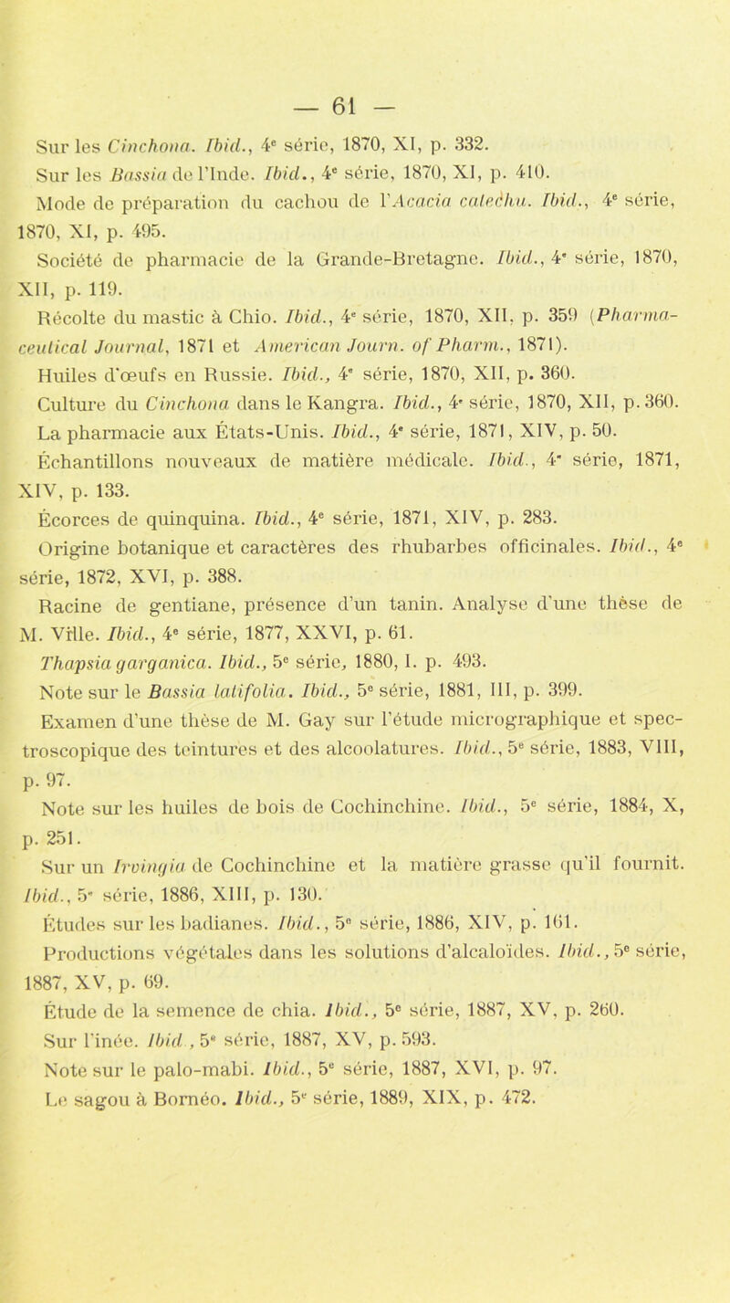 Sur les Cinchona. Ibid., 4e série, 1870, XI, p. 332. Sur les Bassin de l’Inde. Ibid., 4e série, 1870, XI, p. 410. Mode de préparation du cachou de Y Acacia caleèhu. Ibid., 4e série, 1870, XI, p. 495. Société de pharmacie de la Grande-Bretagne. Ibid., 4* série, 1870, XII, p. 119. Récolte du mastic à Chio. Ibid., 4e série, 1870, XII, p. 359 (Pharma- ceutical Journal, 1871 et American Journ. ofPharm., 1871). Huiles d'œufs en Russie. Ibid., 4' série, 1870, XII, p. 360. Culture du Cinchona dans le Kangra. Ibid., 4' série, 1870, XII, p.360. La pharmacie aux États-Unis. Ibicl., 4e séide, 1871, XIV, p. 50. Échantillons nouveaux de matière médicale. Ibid., 4 série, 1871, XIV, p. 133. Écorces de quinquina. Ibid., 4e série, 1871, XIV, p. 283. Origine botanique et caractères des rhubarbes officinales. Ibid., 4e série, 1872, XVI, p. 388. Racine de gentiane, présence d’un tanin. Analyse d’une thèse de M. Ville. Ibid., 4e série, 1877, XXVI, p. 61. Thapsia garganica. Ibid., 5e série, 1880, I. p. 493. Note sur le Bassia latifolia. Ibid., 5e série, 1881, III, p. 399. Examen d’une thèse de M. Gay sur l’étude micrographique et spec- troscopique des teintures et des alcoolatures. Ibid., 5e série, 1883, VIII, p. 97. Note sur les huiles de bois de Cochinchine. Ibid., 5e série, 1884, X, p. 251. Sur un Irvingia de Cochinchine et la matière grasse qu’il fournit. Ibid., 5* série, 1886, XIII, p. 130. Études sur les badianes. Ibid., 5° série, 1886, XIV, p. 161. Productions végétales dans les solutions d’alcaloïdes. Ibid., 5e série, 1887, XV, p. 69. Étude de la semence de chia. Ibid., 5e série, 1887, XV, p. 260. Sur l’inée. Ibid , 5* série, 1887, XV, p. 593. Note sur le palo-mabi. Ibid., 5e série, 1887, XVI, p. 97. Le sagou à Bornéo. Ibid., 5e série, 1889, XIX, p. 472.