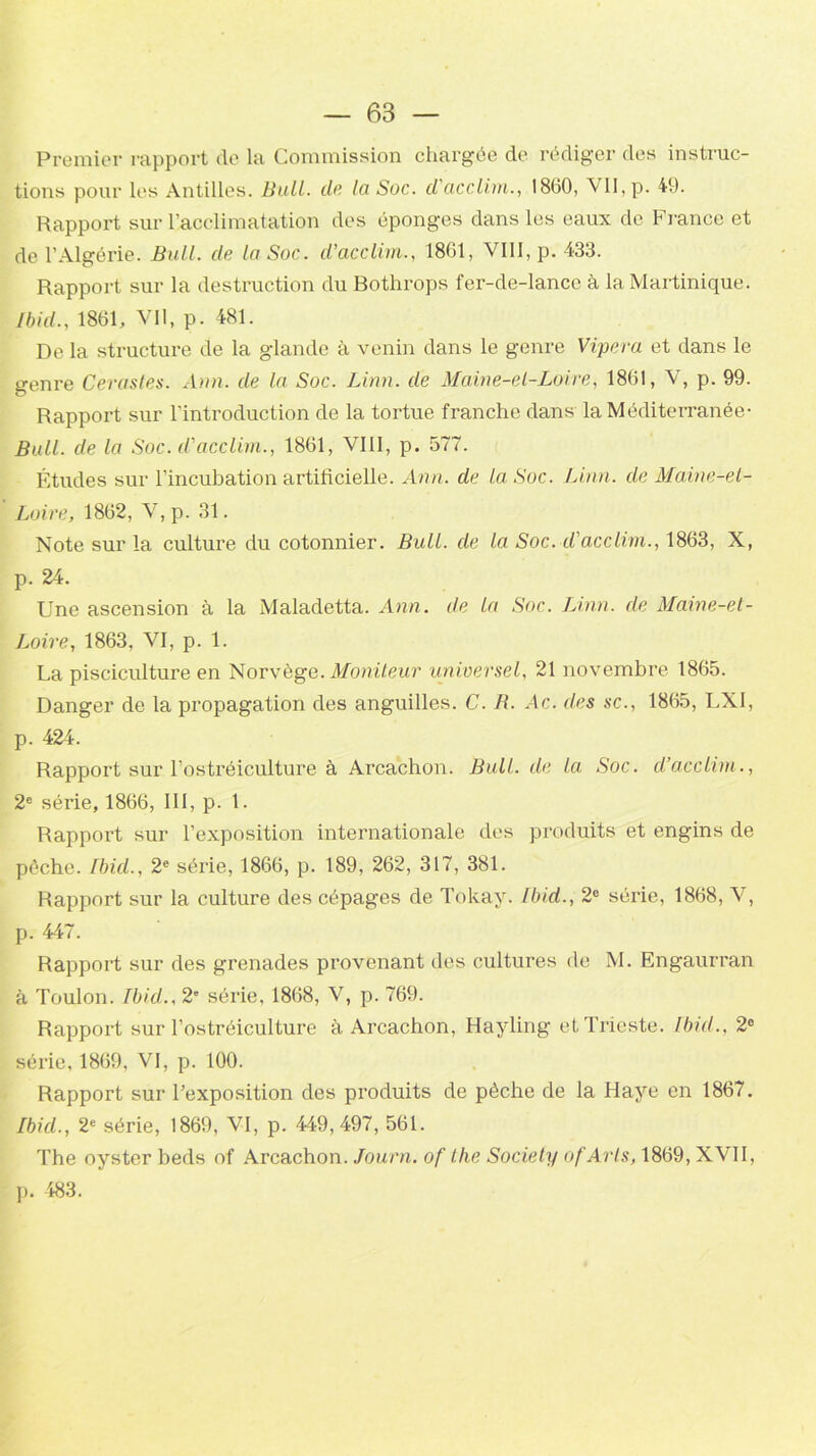 Premier rapport de la Commission chargée de rédiger des instruc- tions pour les Antilles. Bull. de la Soc. d'acclim., 1860, VII, p. 49. Rapport sur l’acclimatation des éponges dans les eaux de France et de l’Algérie. Bull, de la Soc. d’acclim., 1861, VIII, p. 433. Rapport sur la destruction du Bothrops fer-de-lance à la Martinique. Ibid., 1861, Vil, p. 481. De la structure de la glande à venin dans le genre Vipera et dans le genre Cérastes. Ann. de la Soc. Linn. de Maine-et-Loire, 1861, V, p. 99. Rapport sur l'introduction de la tortue franche dans la Méditerranée• Bull, de la Soc. d'acclim., 1861, VIII, p. 577. Études sur l’incubation artificielle. Ann. de la Soc. Linn. de Maine-et- Loire, 1862, V, p. 31. Note sur la culture du cotonnier. Bull, de la Soc. d'acclim., 1863, X, p. 24. Une ascension à la Maladetta. Ann. de la Soc. Linn. de Maine-et- Loire, 1863, VI, p. 1. La pisciculture en Norvège. Moniteur universel, 21 novembre 1865. Danger de la propagation des anguilles. C. R. Ac. des sc., 1865, LXI, p. 424. Rapport sur l’ostréiculture à Arcachon. Bull, de la Soc. d’acclim., 2e série, 1866, III, p. 1. Rapport sur l’exposition internationale des produits et engins de pèche. Ibid., 2e série, 1866, p. 189, 262, 317, 381. Rapport sur la culture des cépages de Tokay. Ibid., 2e série, 1868, V, p. 447. Rapport sur des grenades provenant des cultures de M. Engaurran à Toulon. Ibid., 2e série, 1868, V, p. 769. Rapport sur l’ostréiculture à Arcachon, Hayling et Trieste. Ibicl., 2e série, 1869, VI, p. 100. Rapport sur l’exposition des produits de pèche de la Haye en 1867. Ibid., 2e série, 1869, VI, p. 449,497, 561. The oyster beds of Arcachon. Journ. of the Society of Arts, 1869, XVII, p. 483.