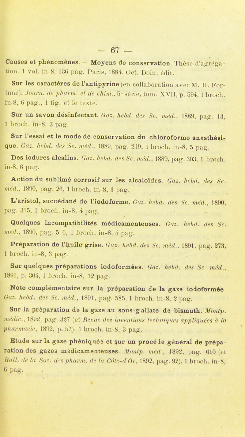 Causes et phénomènes. — Moyens de conservation. Thèse d’agréga- tion. 1 vol. in-8, 136 pag. Paris, 1884. Oct. Doin, édit. Sur les caractères de l’antipyrine (en collaboration avec M. H. For- tuné). Jour», de. pharm. el de chim., 5e série, tom. XVII, p. 594, 1 broch. in-8, 6 pag., 1 lig. et le texte. Sur un savon désinfectant. Gaz. hebd. des Sc. méd., 1889, pag. 13, 1 broch. in-8, 3 pag. Sur l’essai et le mode de conservation du chloroforme anesthési- que. Gaz. hebd. des Sc. méd., 1889, pag. 219, 1 broch. in-8, 5 pag. Des iodures alcalins. Gaz. hebd. des Sc. méd., 1889, pag. 303, 1 broch. in-8, 6 pag. Action du sublimé corrosif sur les alcaloïdes. Gaz. h.ebd. des Sc. méd., 1890, pag. 26, 1 broch. in-8, 3 pag. L’aristol, succédané de l’iodoforme. Gaz. hebd. des Sc. méd., 1890, pag. 315, 1 broch. in-8, 4 pag. Quelques incompatibilités médicamenteuses. Gaz. hebd. des Sc. méd., 1890, pag. 5' 6, 1 broch. in-8, 4 pag. Préparation de l’huile grise. Gaz. hebd. des Sc. méd., 1891, pag. 273, 1 broch. in-8, 3 pag. Sur quelques préparations iodoformées. Gaz. hebd. des Sc méd., 1891, p. 304, 1 broch. in-8, 12 pag. Note complémentaire sur la préparation de la gaze iodoformée Gaz. hebd. des Sc. mécl., 1891, pag. 585, 1 broch. in-8, 2 pag. Sur la préparation de la gaze au sous-gallate de bismuth. Monlp. médic., 1892, pag. 327 (et Revue des inventions techniques appliquées à la pharmacie, 1892, p. 57), 1 broch. in-8, 3 pag. Etude sur la gaze phéniquée et sur un procédé général de prépa- ration des gazes médicamenteuses. Monlp. méd, 1892, pag. 610 (et Bull, de la Soc. des pharm. de la Côte-d'Or, 1892, pag. 92), 1 broch. in-8, 6 pag.