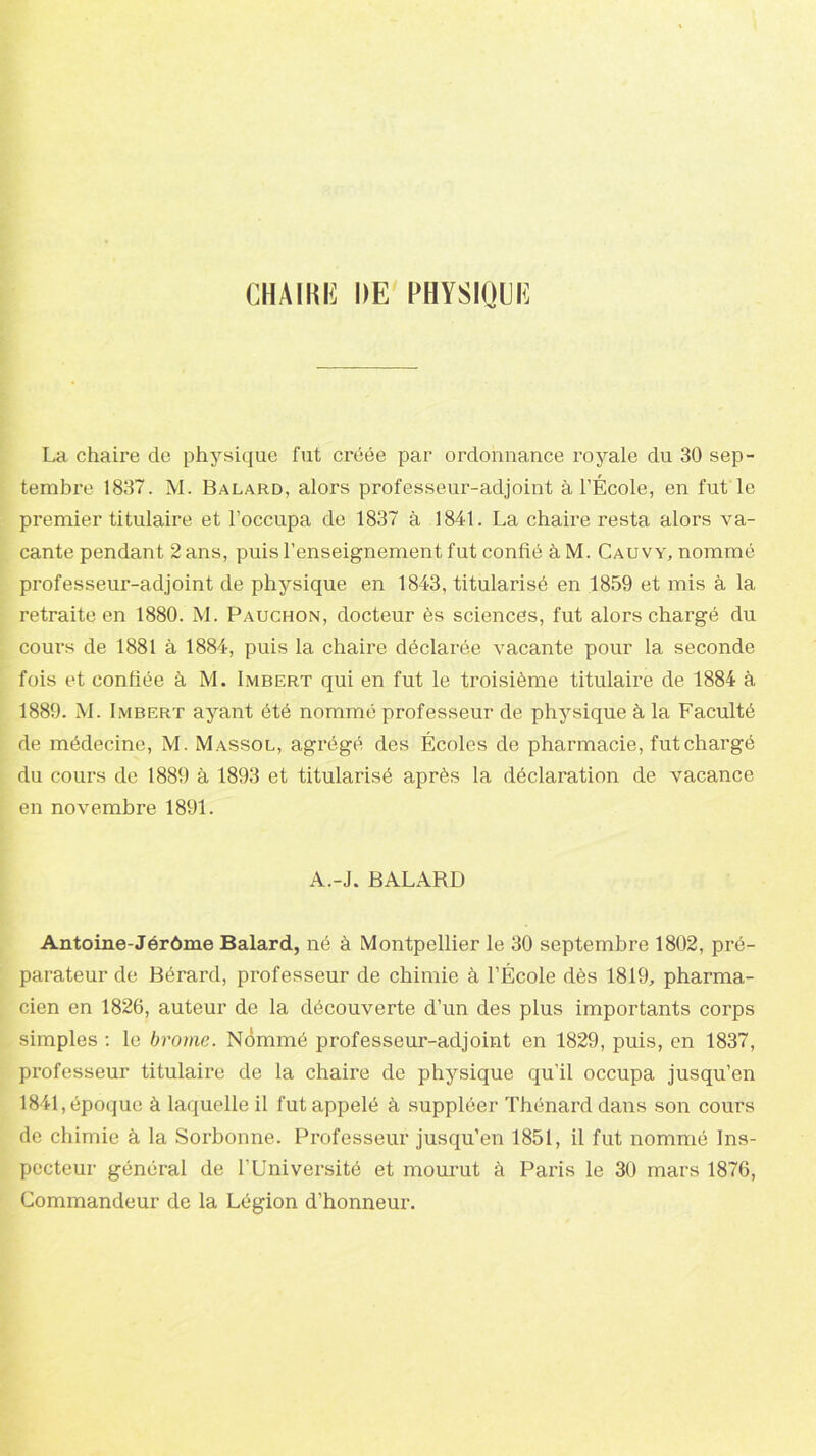 CH A IKK DE PHYSIQUE La chaire de physique fut créée par ordonnance royale du 30 sep- tembre 1837. M. Balard, alors professeur-adjoint à l’École, en fut le premier titulaire et l’occupa de 1837 à 1841. La chaire resta alors va- cante pendant 2 ans, puis l’enseignement fut confié à M. Cauvy, nommé professeur-adjoint de physique en 1843, titularisé en 1859 et mis à la retraite en 1880. M. Pauchon, docteur ès sciences, fut alors chargé du cours de 1881 à 1884, puis la chaire déclarée vacante pour la seconde fois et confiée à M. Imbert qui en fut le troisième titulaire de 1884 à 1889. M. Imbert ayant été nommé professeur de physique à la Faculté de médecine, M. Massol, agrégé des Écoles de pharmacie, fut chargé du cours de 1889 à 1893 et titularisé après la déclaration de vacance en novembre 1891. A.-J. BALARD Antoine-Jérôme Balard, né à Montpellier le 30 septembre 1802, pré- parateur de Bérard, professeur de chimie à l’École dès 1819, pharma- cien en 1826, auteur de la découverte d’un des plus importants corps simples : le brome. Nommé professeur-adjoint en 1829, puis, en 1837, professeur titulaire de la chaire de physique qu’il occupa jusqu’en 1841, époque à laquelle il fut appelé à suppléer Thénard dans son cours de chimie à la Sorbonne. Professeur jusqu’en 1851, il fut nommé Ins- pecteur général de l’Université et mourut à Paris le 30 mars 1876, Commandeur de la Légion d’honneur.