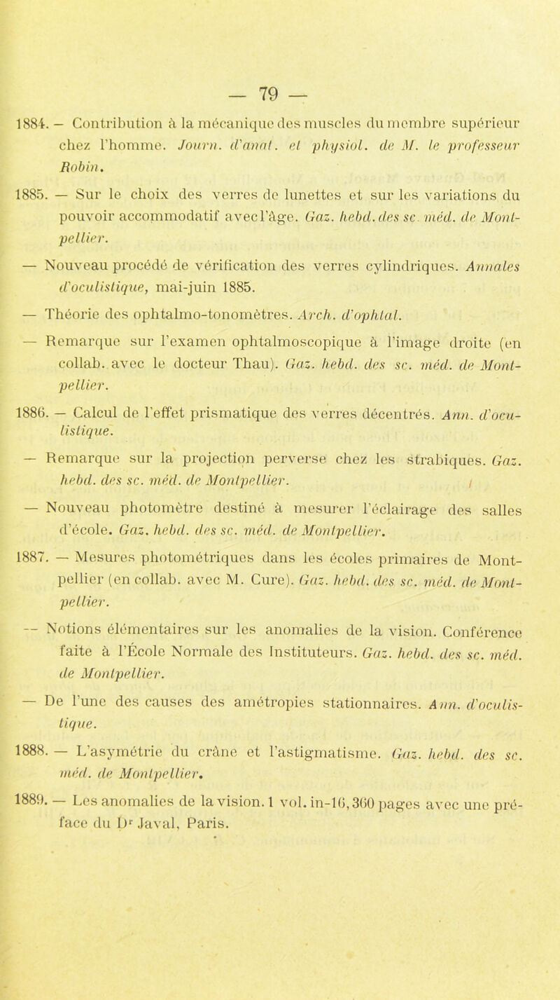 1884. — Contribution à la mécanique des muscles du membre supérieur chez l’homme. Jour», d'anat. et physiol. de M. le professeur Robin. 1885. — Sur le choix des verres de lunettes et sur les variations du pouvoir accommodatif avec l’Age. Gaz. hebd.des sc. méd. de Mont- pellier. — Nouveau procédé de vérification des verres cylindriques. Annales d'oculistique, mai-juin 1885. — Théorie des ophtalmo-tonomètres. Arch. d’ophtal. — Remarque sur l’examen ophtalmoscopique à l’image droite (en collab. avec le docteur Thau). Gaz. hebd. des sc. méd. de Mont- pellier. 1886. — Calcul de l'effet prismatique des verres décentrés. Ann. d'ocu- listique. — Remarque sur la projection perverse chez les strabiques. Gaz. hebd. des sc. méd. de Montpellier. / — Nouveau photomètre destiné à mesurer l’éclairage des salles d’école. Gaz. hebd. dessc. méd. de Montpellier. 1887. — Mesures photométriques dans les écoles primaires de Mont- pellier (en collab. avec M. Cure). Gaz. hebd. des sc. méd. de Mont- pellier. — Notions élémentaires sur les anomalies de la vision. Conférence faite à l’École Normale des Instituteurs. Gaz. hebd. des sc. méd. de Montpellier. — De l’une des causes des amétropies stationnaires. Ann. d'oculis- tique. 1888. — L’asymétrie du crâne et l’astigmatisme. Gaz. hebd. des sc. méd. de Montpellier. 1889. — Les anomalies de la vision. 1 vol. in-10,360 pages avec une pré- face du Dr Javal, Paris.