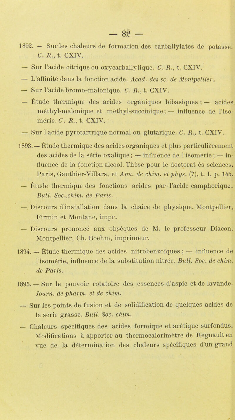 1892. — Sur les chaleurs de formation des carballylates de potasse. C. B., t. CXIY. — Sur l’acide citrique ou oxycarballylique. C. B., t. CX1V. — L’affinité dans la fonction acide. Acad, des sc. de Montpellier. — Sur l’acide bromo-malonique. C. B., t. CXIV. — Étude thermique des acides organiques bibasiques ; — acides méthyl-malonique et méthyl-succinique ; — influence de l’iso- mérie. C. B., t. CXIV. — Sur l’acide pyrotartriquc normal ou glutarique. C. B., t. CXIV. 1893. — Étude thermique des acides organiques et plus particulièrement des acides de la série oxalique ; — influence de l’isomérie ; — in- fluence de la fonction alcool. Thèse pour le doctorat ès sciences. Paris, Gauthier-Villars, et Ann. de chim. et phys. (7), t. I, p. 145. — Étude thermique des fonctions acides par l’acide camphorique. Bull. Soc..chim. de Paris. — Discours d’installation dans la chaire de physique. Montpellier, Firmin et Montané, impr. — Discours prononcé aux obsèques de M. le professeur Diacon. Montpellier, Ch. Boehm, imprimeur. 1894. — Étude thermique des acides nitrobenzoïques ; — influence de l’isomérie, influence de la substitution nitrée. Bull. Soc. de chim. de Paris. 1895. — Sur le pouvoir rotatoire des essences d’aspic et de lavande. Journ. de pharm. et de chim. — Sur les points de fusion et de solidification de quelques acides de la série grasse. Bull. Soc. chim. — Chaleurs spécifiques des acides formique et acétique surfondus. Modifications à apporter au thermocalorimètre de Régnault en vue de la détermination des chaleurs spécifiques d’un grand