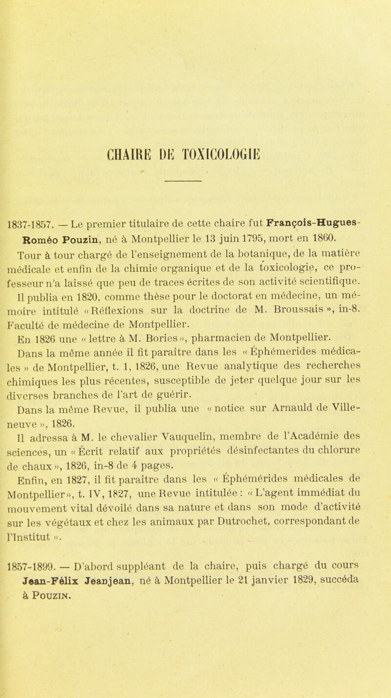 CHAIRE DE TOXICOLOGIE 1837-1857. — Le premier titulaire de cette chaire fut François-Hugues- Roméo Pouzin, né à Montpellier le 13 juin 1795, mort en 1860. Tour à tour chargé de l’enseignement de la botanique, de la matière médicale et enfin de la chimie organique et de la toxicologie, ce pro- fesseur n’a laissé que peu de traces écrites de son activité scientifique. Il publia en 1820, comme thèse pour le doctorat en médecine, un mé- moire intitulé «Réflexions sur la doctrine de M. Broussais », in-8. Faculté de médecine de Montpellier. En 1826 une «lettre à M. Bories», pharmacien de Montpellier. Dans la même année il fit paraître dans les « Éphémerides médica- les » de Montpellier, t. 1, 1826, une Revue analytique des recherches chimiques les plus récentes, susceptible de jeter quelque jour sur les diverses branches de l’art de guérir. Dans la même Revue, il publia une « notice sur Arnauld de Ville- neuve », 1826. Il adressa à M. le chevalier Vauquelin, membre de l’Académie des sciences, un « Écrit relatif aux propriétés désinfectantes du chlorure de chaux», 1826, in-8 de 4 pages. Enfin, en 1827, il fit paraître dans les « Éphémérides médicales de Montpellier», t. IV, 1827, une Revue intitulée : « L’agent immédiat du mouvement vital dévoilé dans sa nature et dans son mode d’activité sur les végétaux et chez les animaux par Dutrochet, correspondant de l’Institut ». 1857-1899. — D’abord suppléant de la chaire, puis chargé du cours Jean-Félix JeaDjean, né à Montpellier le 21 janvier 1829, succéda à Pouzin.