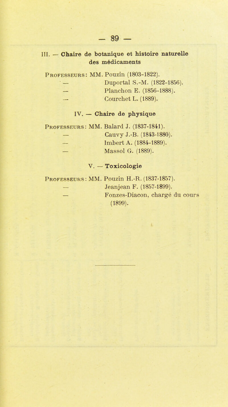 III. — Chaire de botanique et histoire naturelle des médicaments Professeurs: MM. Pouzin (1803-1822). — Duportal S.-M. (1822-1856). — Planchon E. (1856-1888). — Courchet L. (1889). IV. — Chaire de physique Professeurs: MM. Balard J. (1837-1841). — Cauvy J.-B. (1843-1880). — Imbert A. (1884-1889). — Massol G. (1889). V. — Toxicologie Professeurs: MM. Pouzin H.-R. (1837-1857). — Jeanjean F. (1857-1899). — Fonzes-Diacon, chargé du cours (1899).