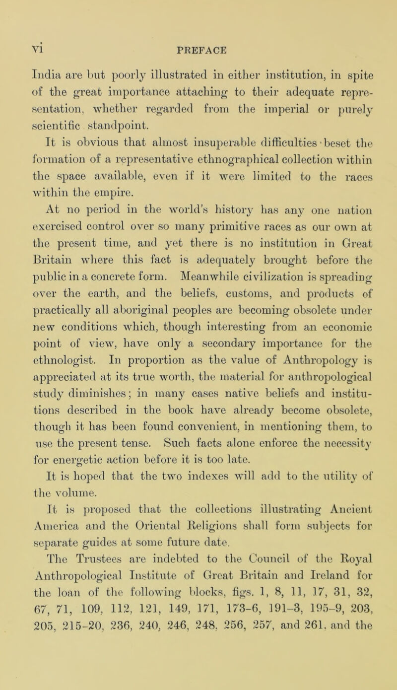 India are but poorly illustrated in either institution, in spite of the great importance attaching to their adequate repre- sentation, whether regarded from the imperial or purely scientific standpoint. It is obvious that almost insuperable difficulties • beset the formation of a representative ethnographical collection within the space available, even if it were limited to the races within the empire. At no period in the world’s history has any one nation exercised control over so many primitive races as our own at the present time, and yet there is no institution in Great Britain where this fact is adequately brought before the public in a concrete form. Meanwhile civilization is spreading over the earth, and the beliefs, customs, and products of practically all aboriginal peoples are becoming obsolete under new conditions which, though interesting from an economic point of view, have only a secondary importance for the ethnologist. In proportion as the value of Anthropology is appreciated at its true worth, the material for anthropological study diminishes; in many cases native beliefs and institu- tions described in the book have already become obsolete, though it has been found convenient, in mentioning them, to use the present tense. Such facts alone enforce the necessity for energetic action before it is too late. It is hoped that the two indexes will add to the utility of the volume. It is proposed that the collections illustrating Ancient America and the Oriental Religions shall form subjects for separate guides at some future date. The Trustees are indebted to the Council of the Royal Anthropological Institute of Great Britain and Ireland for the loan of the following blocks, tigs. 1, 8, 11, 17, 31, 32, 67, 71, 109, 112, 121, 149, 171, 173-6, 191-3, 195-9, 203, 205, 215-20. 236, 240, 246, 248. 256, 257, and 261. and the