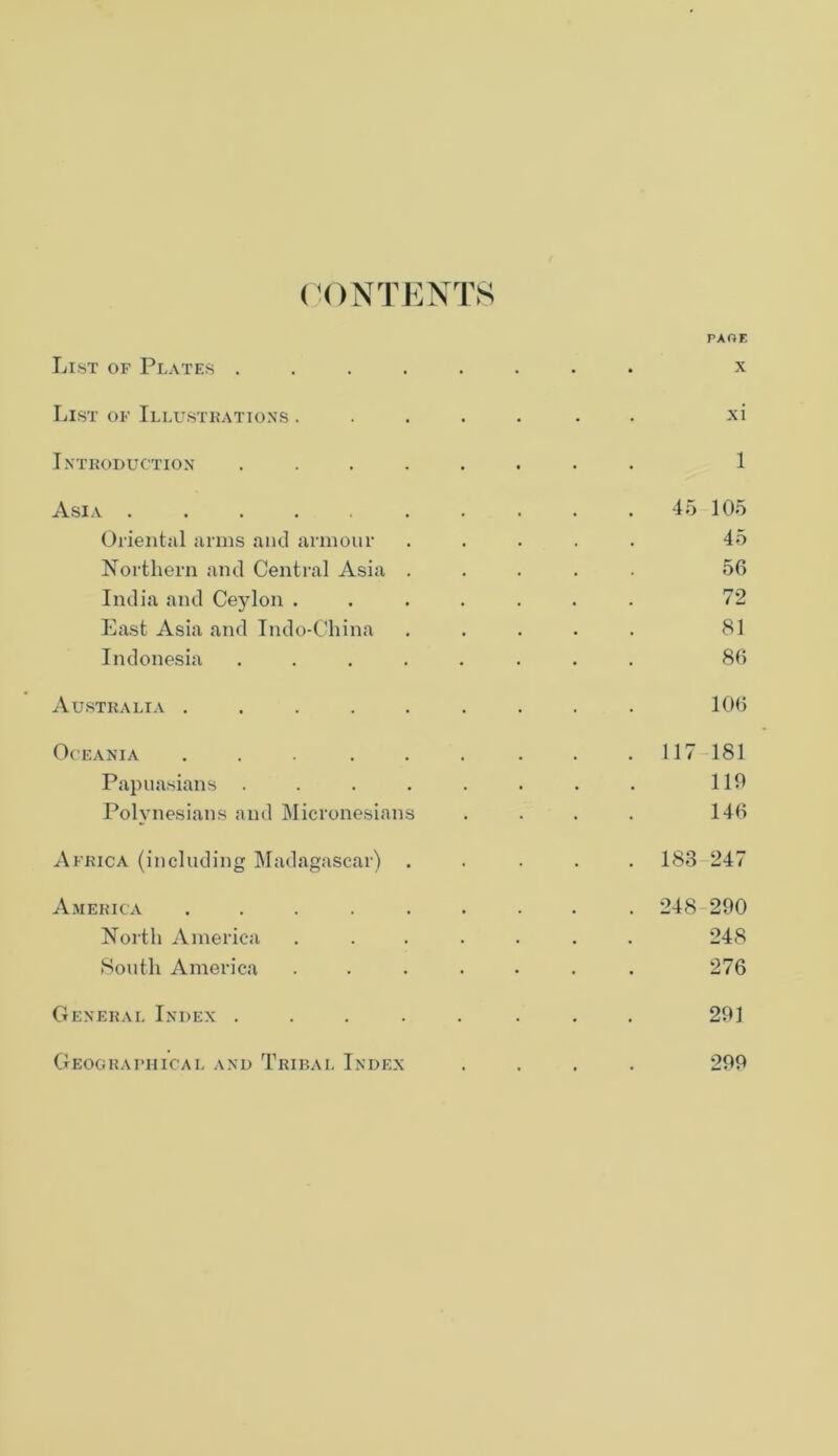 CONTENTS PAOE List of Plates ........ x List of Illustrations ....... xi Introduction ........ 1 Asia 45 105 Oriental arms and armour ..... 45 Northern and Central Asia ..... 56 India and Ceylon ....... 72 East Asia and Indo-China ..... 81 Indonesia ........ 86 Australia ......... 106 Oceania . . . . . . . . .117 181 Papuasians . . . . . . . . 110 Polynesians and Micronesians .... 146 Africa (including Madagascar) ..... 183 247 America ......... 248 200 North America ....... 248 South America ....... 276 General Index ..... ... 201 Geographical and Tribal Index .... 200