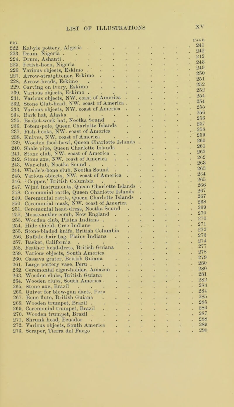 FIG. 222. Kabyle pottery, Algeria .... 223. Drum, Nigeria 224. Drum, Ashanti 225 Fetish-horn, Nigeria .... 226. Various objects, Eskimo .... 227. Arrow-straightener, Eskimo . 228. Arrow-lieacls, Eskimo .... 229. Carving on ivory, Eskimo 230. Various objects, Eskimo .... 231. Various objects, NW. coast of America . 232. Stone Club-head, NW. coast of America . 233. Various objects, NW. coast of America 234. Bark hat, Alaska 235. Basket-work hat, Nootka Sound 236. Totem-pole, Queen Charlotte Islands 237. Fish-hooks, NW. coast of America 238. Knives, NW. coast of America 239. Wooden food-bowl, Queen Charlotte Islands 240. Shale pipe, Queen Charlotte Islands 241. Stone club, NW. coast of America . 242. Stone axe, NW. coast of America 243. War-club, Nootka Sound .... 244. Whale’s-bone club, Nootka Sound 245. Various objects, NW. coast of America 246. ‘ Copper,’ British Columbia 247. Wind instruments, Queen Charlotte Islands 248. Ceremonial rattle, Queen Charlotte Islands 249. Ceremonial rattle, Queen Charlotte Islands 250. Ceremonial mask, NW. coast of America 251. Ceremonial head-dress, Nootka Sound 252. Moose-antler comb, New England . 253. Wooden club, Plains Indians . 254. Hide shield, Cree Indians 255. Stone-bladed knife, British Columbia 256. Buffalo-hair bag. Plains Indians 257. Basket, California ..... 258. Feather head-dress, British Guiana 259. Various objects, South America 260. Cassava grater, British Guiana 261. Large pottery vase, Peru .... 262 Ceremonial cigar-holder, Amazon . 263. Wooden clubs, British Guiana 264. Wooden clubs, South America . 265. Stone axe, Brazil 266. Quiver for blow-gun darts, Peru 267. Bone flute, British Guiana 268. Wooden trumpet, Brazil .... 269. Ceremonial trumpet, Brazil 270. Wooden trumpet, Brazil .... 271. Shrunk head, Ecuador .... 272. Various objects, South America 273. Scraper, Tierra del Fuego PAGE 241 242 242 243 249 250 251 262 252 254 254 255 256 256 257 258 259 260 261 262 262 268 263 264 265 266 267 267 268 269 270 270 271 272 273 274 277 278 279 280 280 281 282 283 284 285 285 286 287 288 289 . 290