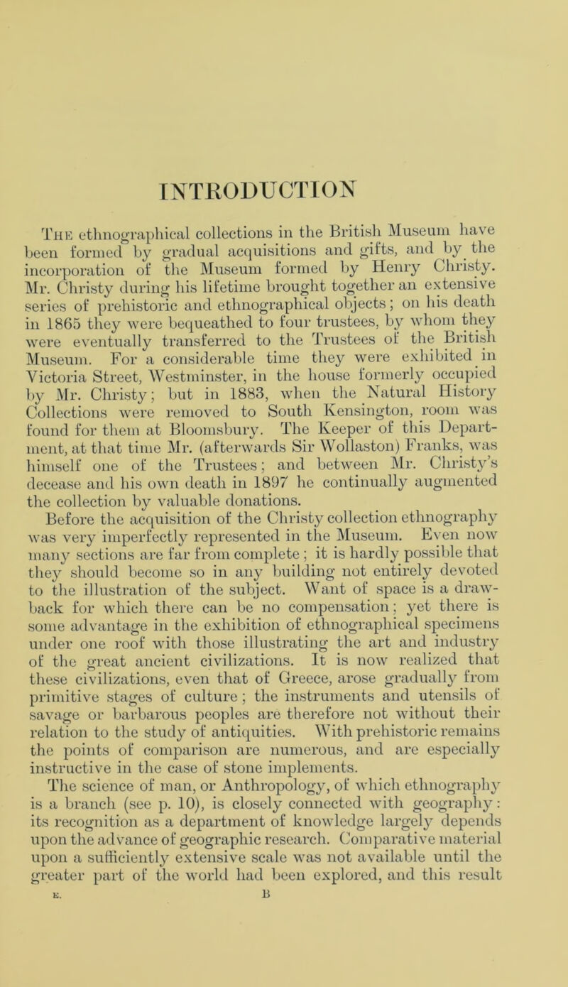 INTRODUCTION The ethnographical collections in the British Museum have been formed by gradual acquisitions and gifts, and by the incorporation of the Museum formed by Henry Christy. Mr. Christy during his lifetime brought together an extensive series of prehistoric and ethnographical objects; on his death in 1865 they were bequeathed to four trustees, by whom they were eventually transferred to the Trustees of the British Museum. For a considerable time they were exhibited in Victoria Street, Westminster, in the house formerly occupied by Mr. Christy; but in 1883, when the Natural History Collections were removed to South Kensington, room was found for them at Bloomsbury. The Keeper of this Depart- ment, at that time Mr. (afterwards Sir Wollaston) Franks, was himself one of the Trustees; and between Mr. Christy’s decease and his own death in 1897 he continually augmented the collection by valuable donations. Before the acquisition of the Christy collection ethnography was very imperfectly represented in the Museum. Even now many sections are far from complete ; it is hardly possible that they should become so in any building not entirely devoted to the illustration of the subject. Want of space is a draw- back for which there can be no compensation; yet there is some advantage in the exhibition of ethnographical specimens under one roof with those illustrating the art and industry of the great ancient civilizations. It is now realized that these civilizations, even that of Greece, arose gradually from primitive stages of culture; the instruments and utensils of savage or barbarous peoples are therefore not without their relation to the study of antiquities. With prehistoric remains the points of comparison are numerous, and are especially instructive in the case of stone implements. The science of man, or Anthropology, of which ethnography is a branch (see p. 10), is closely connected with geography: its recognition as a department of knowledge largely depends upon the advance of geographic research. Comparative material upon a sufficiently extensive scale was not available until the greater part of the world had been explored, and this result