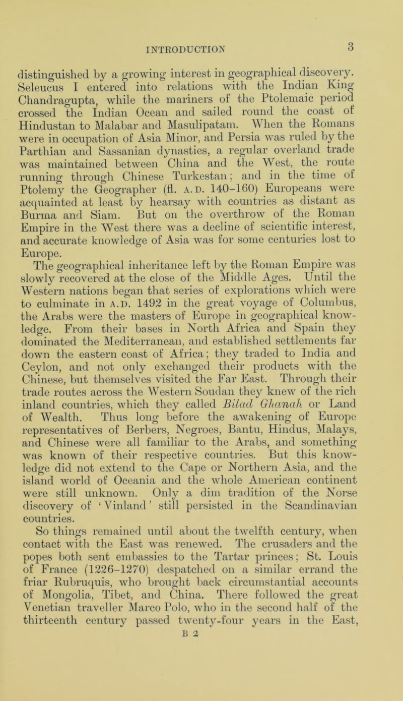 distinguished by a growing interest in geographical discovery. Seleucus I entered into relations with the Indian King Chandragupta, while the mariners of the Ptolemaic period crossed the Indian Ocean and sailed round the coast of Hindustan to Malabar and Masulipatam. \\ hen the Romans were in occupation of Asia Minor, and Persia was ruled by the Parthian and Sassanian dynasties, a regular overland trade was maintained between China and the West, the route running through Chinese Turkestan; and in the time of Ptolemy the Geographer (ti. a.d. 140-160) Europeans were acquainted at least by hearsay with countries as distant as Burma and Siam. But on the overthrow of the Roman Empire in the West there was a decline of scientific interest, and accurate knowledge of Asia was for some centuries lost to Europe. The geographical inheritance left by the Roman Empire was slowly recovered at the close of the Middle Ages. Until the Western nations began that series of explorations which were to culminate in a.d. 1492 in the great voyage of Columbus, the Arabs were the masters of Europe in geographical know- ledge. From their bases in North Africa and Spain they dominated the Mediterranean, and established settlements far down the eastern coast of Africa; they traded to India and Ceylon, and not only exchanged their products with the Chinese, but themselves visited the Far East. Through their trade routes across the Western Soudan they knew of the rich inland countries, which they called Bilad Ghanah or Land of Wealth. Thus long before the awakening of Europe representatives of Berbers, Negroes, Bantu, Hindus, Malays, and Chinese were all familiar to the Arabs, and something was known of their respective countries. But this know- ledge did not extend to the Cape or Northern Asia, and the island world of Oceania and the whole American continent were still unknown. Only a dim tradition of the Norse discovery of ‘ Vinland ’ still persisted in the Scandinavian countries. So things remained until about the twelfth century, when contact with the East was renewed. The crusaders and the popes both sent embassies to the Tartar princes; St. Louis of France (1226-1270) despatched on a similar errand the friar Rubruquis, who brought back circumstantial accounts of Mongolia, Tibet, and China. There followed the great Venetian traveller Marco Polo, who in the second half of the thirteenth century passed twent}^-four years in the East,