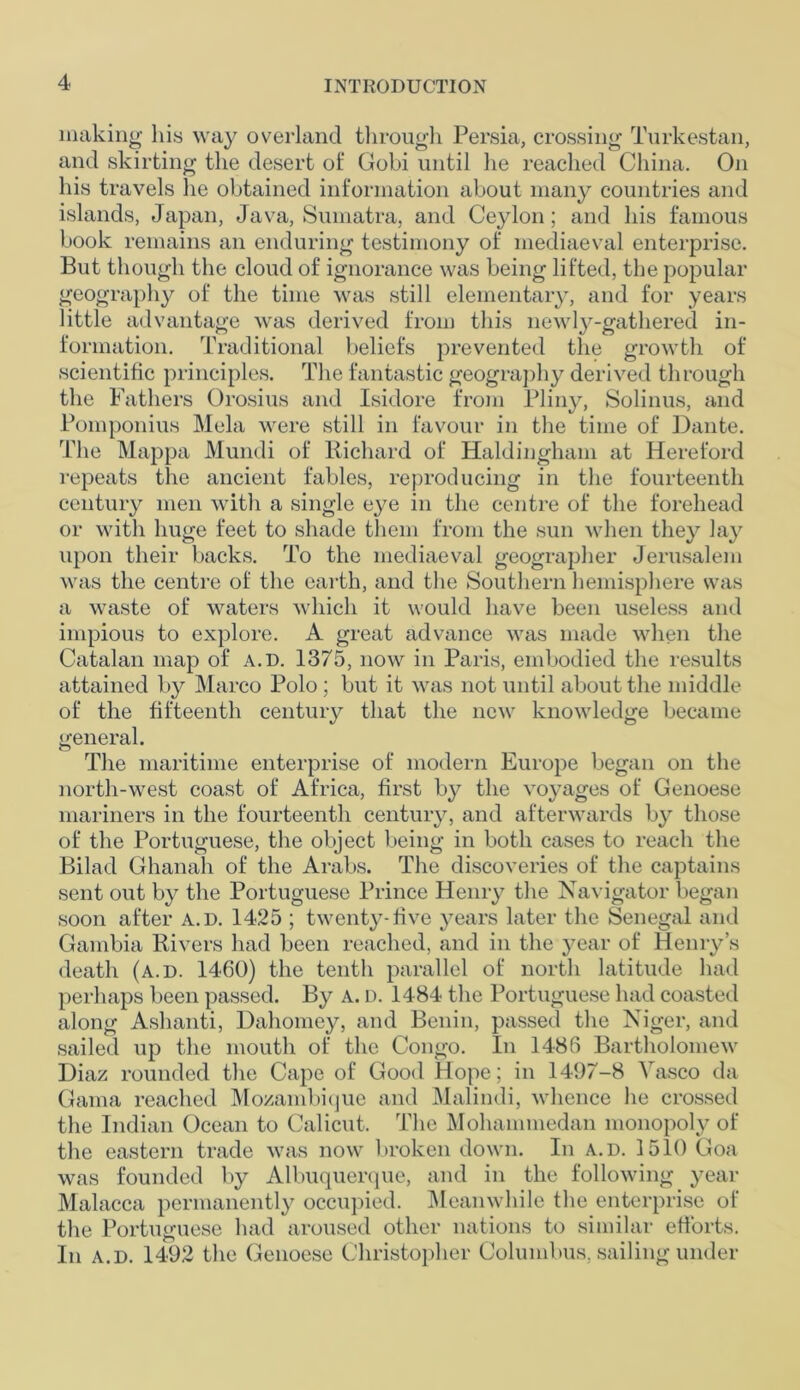 making his way overland through Persia, crossing Turkestan, and skirting the desert of Gobi until he reached China. On his travels he obtained information about many countries and islands, Japan, Java, Sumatra, and Ceylon; and his famous book remains an enduring testimony of mediaeval enterprise. But though the cloud of ignorance was being lifted, the popular geography of the time was still elementary, and for years little advantage was derived from this newly-gathered in- formation. Traditional beliefs prevented the growth of scientific principles. The fantastic geography derived through the Fathers Orosius and Isidore from Pliny, Solinus, and Pomponius Mela were still in favour in the time of Dante. The Mappa Mundi of Richard of Haldingham at Hereford repeats the ancient fables, reproducing in the fourteenth century men with a single eye in the centre of the forehead or with huge feet to shade them from the sun when they lay upon their backs. To the mediaeval geographer Jerusalem was the centre of the earth, and the Southern hemisphere was a waste of waters which it would have been useless and impious to explore. A great advance was made when the Catalan map of a.d. 1375, now in Paris, embodied the results attained by Marco Polo; but it was not until about the middle of the fifteenth century that the new knowledge became general. The maritime enterprise of modern Europe began on the north-west coast of Africa, first by the voyages of Genoese mariners in the fourteenth century, and afterwards by those of the Portuguese, the object being in both cases to reach the Bilad Ghanah of the Arabs. The discoveries of the captains sent out by the Portuguese Prince Henry the Navigator began soon after a.d. 1425 ; twenty-five years later the Senegal and Gambia Rivers had been reached, and in the year of Henry’s death (a.d. 1460) the tenth parallel of north latitude had perhaps been passed. By a. d. 1484 the Portuguese had coasted along Ashanti, Dahomey, and Benin, passed the Niger, and sailed up the mouth of the Congo. In 1486 Bartholomew Diaz rounded the Cape of Good Hope; in 1497-8 Vasco da Gama reached Mozambique and Malindi, whence he crossed the Indian Ocean to Calicut. The Mohammedan monopoly of the eastern trade was now broken down. In a.d. 1510 Goa was founded by Albuquerque, and in the following year Malacca permanently occupied. Meanwhile the enterprise of the Portuguese had aroused other nations to similar efforts. In a.d. 1492 the Genoese Christopher Columbus, sailing under