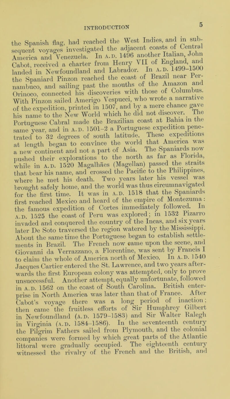 the Spanish flag, had reached the West Indies and m sub- sequent voyages investigated the adjacent coasts of Central America and' Venezuela. In A. d. 1496 another Italian John Cabot, received a charter from Henry V II ot and landed in Newfoundland and Labrador. In a. D. 1499-1500 the Spaniard Pinzon reached the coast ot Brazil near lei- nambuco, and sailing past the mouths of the Amazon an< Orinoco, connected his discoveries with those ot Columbus. With Pinzon sailed Amerigo Vespucci, who wrote a narrative ot* the expedition, printed in 1507, and by a mere chance gave his name to the New World which he did not discover. The Portuguese Cabral made the Brazilian coast at Bahia m the same year, and in a.d. 1501-2 a Portuguese expedition pene- trated to 32 degrees of south latitude. These expeditions at length began to convince the world that America was a new continent and not a part of Asia. The Spaniards now pushed their explorations to the north as far as Honda, while in A.D. 1520 Magalhaes (Magellan) passed the straits that bear his name, and crossed the Pacific to the Philippines, where he met his death. Two years later his vessel was brouo-ht safely home, and the world was thus circumnavigated for the first time. It was in a.d. 1518 that the Spaniards first reached Mexico and heard of the empire of Montezuma: the famous expedition of Cortes immediately followed. In a.d. 1525 the coast of Peru was explored ; in 1532 Pizarro invaded and conquered the country of the Incas, and six years later De Soto traversed the region watered by the Mississippi. About the same time the Portuguese began to establish settle- ments in Brazil. The French now came upon the scene, and Giovanni da Verrazzano, a Florentine, was sent by Francis I to claim the whole of America north of Mexico. In A. D. 1540 Jacques Cartier entered the St. Lawrence, and two \ ears afb l- wards the first European colony Avas attempted, only to prove unsuccessful. Another attempt,equally unfortunate, followed in a.d. 1562 on the coast of South Carolina, British enter- prise in North America was later than that of fiance. Attei Cabot’s voyage there was a long period of inaction. then came the fruitless efforts of Sir Humphrey Gilbert in Newfoundland (a.d. 1579-1583) and Sir Walter Kalegh in Virginia (a.d. 1584-1586). In the seventeenth century the Pilgrim Fathers sailed from Plymouth, and the colonial companies were formed by which great parts of the Atlantic littoral were gradually occupied. The eighteenth centur\ witnessed the rivalry of the French and the Biitish, and