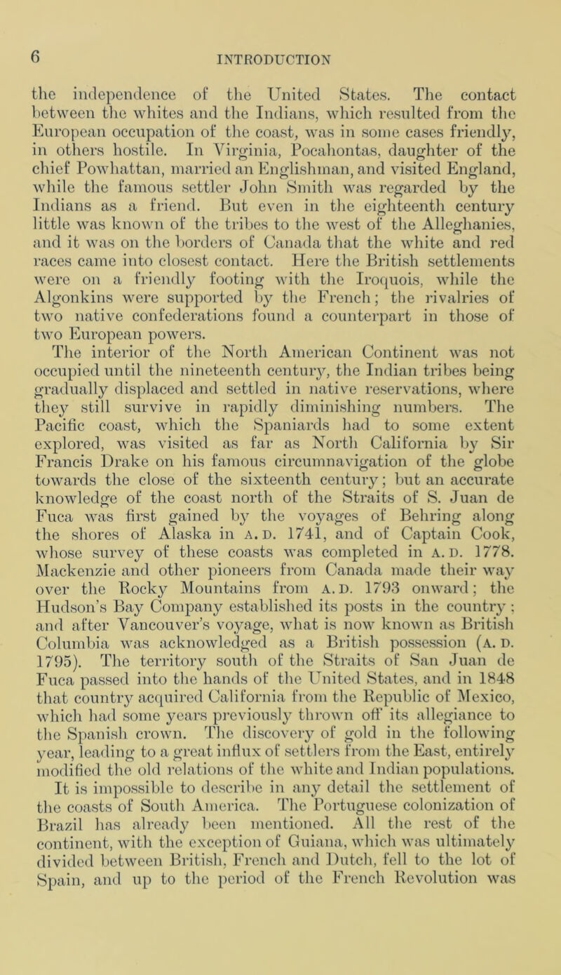 the independence of the United States. The contact between the whites and the Indians, which resulted from the European occupation of the coast, was in some cases friendly, in others hostile. In Virginia, Pocahontas, daughter of the chief Powhattan, married an Englishman, and visited England, while the famous settler John Smith was regarded by the Indians as a friend. But even in the eighteenth century little was known of the tribes to the west of the Alleghanies, and it was on the borders of Canada that the white and red races came into closest contact. Here the British settlements were on a friendly footing with the Iroquois, while the Algonkins were supported by the French; the rivalries of two native confederations found a counterpart in those of two European powers. The interior of the North American Continent was not occupied until the nineteenth century, the Indian tribes being gradually displaced and settled in native reservations, where they still survive in rapidly diminishing numbers. The Pacific coast, which the Spaniards had to some extent explored, was visited as far as North California by Sir Francis Drake on his famous circumnavigation of the globe towards the close of the sixteenth century; but an accurate knowledge of the coast north of the Straits of S. Juan de Fuca was first gained by the voyages of Behring along the shores of Alaska in a.d. 1741, and of Captain Cook, whose survey of these coasts was completed in a.d. 1778. Mackenzie and other pioneers from Canada made their way over the Rocky Mountains from A.I). 1793 onward; the Hudson’s Bay Company established its posts in the country ; and after Vancouver’s voyage, what is now known as British Columbia was acknowledged as a British possession (a. d. 1795). The territory south of the Straits of San Juan de Fuca passed into the hands of the United States, and in 1848 that country acquired California from the Republic of Mexico, which had some years previously thrown off* its allegiance to the Spanish crown. The discovery of gold in the following year, leading to a great influx of settlers from the East, entirely modified the old relations of the white and Indian populations. It is impossible to describe in any detail the settlement of the coasts of South America. The Portuguese colonization of Brazil has already been mentioned. All the rest of the continent, with the exception of Guiana, which was ultimately divided between British, French and Dutch, fell to the lot of Spain, and up to the period of the French Revolution was