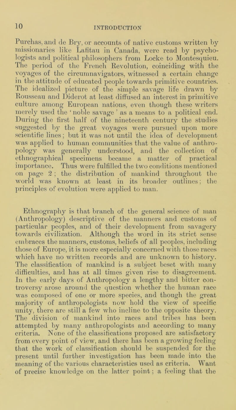 Purchas, and <le Bry, or accounts of native customs written by missionaries like Lafitau in Canada, were read by psycho- logists and political philosophers from Locke to Montesquieu. The period of the French Revolution, coinciding with the voyages of the circumnavigators, witnessed a certain change in the attitude of educated people towards primitive countries. The idealized picture of the simple savage life drawn by Rousseau and Diderot at least diffused an interest in primitive culture among European nations, even though these writers merely used the ‘ noble savage ’ as a means to a political end. During the first half of the nineteenth century the studies suggested by the great voyages were pursued upon more scientific lines; but it was not until the idea of development was applied to human communities that the value of anthro- pology was generally understood, and the collection of ethnographical specimens became a matter of practical importance. Thus were fulfilled the two conditions mentioned on page 2 ; the distribution of mankind throughout the world was known at least in its broader outlines; the principles of evolution were applied to man. Ethnography is that branch of the general science of man (Anthropology) descriptive of the manners and customs of particular peoples, and of their development from savagery towards civilization. Although the word in its strict sense embraces the manners, customs, beliefs of all peoples, including those of Europe, it is more especially concerned with those races which have no written records and are unknown to history. The classification of mankind is a subject beset with many difficulties, and has at all times given rise to disagreement. In the early days of Anthropology a lengthy and bitter con- troversy arose around the question whether the human race was composed of one or more species, and though the great majority of anthropologists now hold the view of specific unity, there are still a few who incline to the opposite theory. The division of mankind into races and tribes has been attempted by many anthropologists and according to many criteria. None of the classifications proposed are satisfactory from every point of view, and there has been a growing feeling that the work of classification should be suspended for the present until further investigation has been made into the meaning: of the various characteristics used as criteria. Want o of precise knowledge on the latter point; a feeling that the