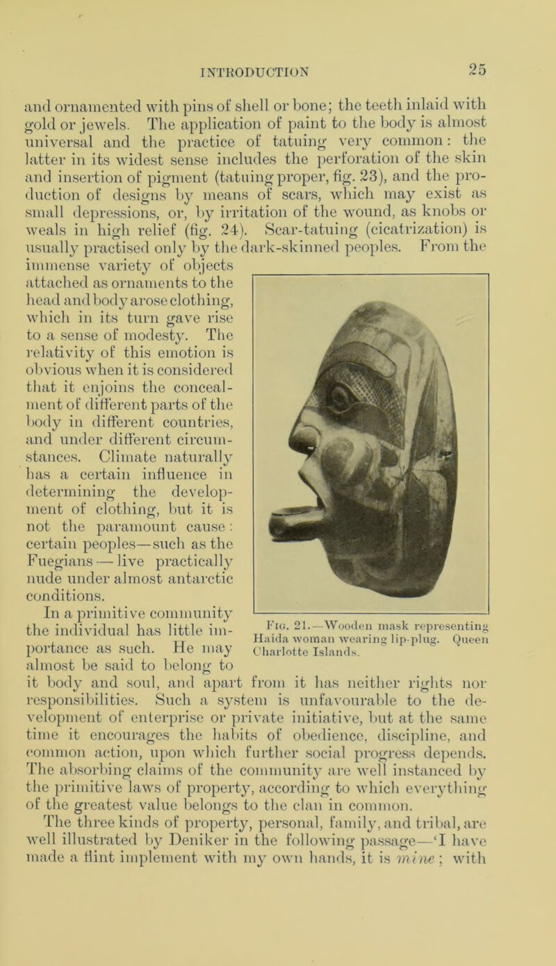and ornamented with pins of shell or bone; the teeth inlaid with gold or jewels. The application of paint to the body is almost universal and the practice of tatuing very common: the latter in its widest sense includes the perforation of the skin and insertion of pigment (tatuing proper, fig. 23), and the pro- duction of designs by means of scars, which may exist as small depressions, or, by irritation of the wound, as knobs or weals in high relief (fig. 24). Scar-tatuing (cicatrization) is usually practised only by the dark-skinned peoples. From the immense variety of objects attached as ornaments to the head and body arose clothing, which in its turn gave rise to a sense of modesty. The relativity of this emotion is obvious when it is considered that it enjoins the conceal- ment of different parts of the body in different countries, and under different circum- stances. Climate naturally has a certain influence in determining the develop- ment of clothing, but it is not the paramount cause: certain peoples—such as the Fuegians — live practically nude under almost antarctic conditions. In a primitive community the individual has little im- portance as such. He may almost be said to belong to it body and soul, and apart from it has neither rights nor responsibilities. Such a system is unfavourable to the de- velopment of enterprise or private initiative, but at the same time it encourages the habits of obedience, discipline, and common action, upon which further social progress depends. The absorbing claims of the community are well instanced by the primitive laws of property, according to which everything of the greatest value belongs to the clan in common. The three kinds of property, personal, family, and tribal, are well illustrated by Deniker in the following passage—‘I have made a Hint implement with my own hands, it is mine; with