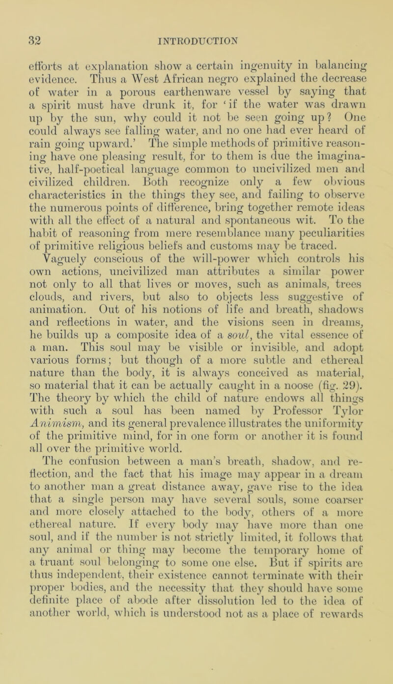 efforts at explanation show a certain ingenuity in balancing evidence. Thus a West African negro explained the decrease of water in a porous earthenware vessel by saying that a spirit must have drunk it, for ‘ if the water was drawn up by the sun, why could it not be seen going up? One could always see falling water, and no one had ever heard of rain going upward.’ The simple methods of primitive reason- ing have one pleasing result, for to them is due the imagina- tive, half-poetical language common to uncivilized men and civilized children. Both recognize only a few obvious characteristics in the things they see, and failing to observe the numerous points of difference, bring together remote ideas with all the effect of a natural and spontaneous wit. To the habit of reasoning from mere resemblance many peculiarities of primitive religious beliefs and customs may be traced. Vaguely conscious of the will-power which controls his own actions, uncivilized man attributes a similar power not only to all that lives or moves, such as animals, trees clouds, and rivers, but also to objects less suggestive of animation. Out of his notions of life and breath, shadows and reflections in water, and the visions seen in dreams, he builds up a composite idea of a soul, the vital essence of a man. This soul may be visible or invisible, and adopt various forms; but though of a more subtle and ethereal nature than the body, it is always conceived as material, so material that it can be actually caught in a noose (fig. 29). The theory by which the child of nature endows all things with such a soul has been named by Professor Tylor Animism, and its general prevalence illustrates the uniformity of the primitive mind, for in one form or another it is found all over the primitive world. The confusion between a man’s breath, shadow, and re- flection, and the fact that his image may appear in a dream to another man a great distance away, gave rise to the idea that a single person may have several souls, some coarser and more closely attached to the body, others of a more ethereal nature. If every body may have more than one soul, and if the number is not strictly limited, it follows that any animal or thing may become the temporary home of a truant soul belonging to some one else. But if spirits are thus independent, their existence cannot terminate with their proper bodies, and the necessity that they should have some definite place of abode after dissolution led to the idea of another world, which is understood not as a place of rewards