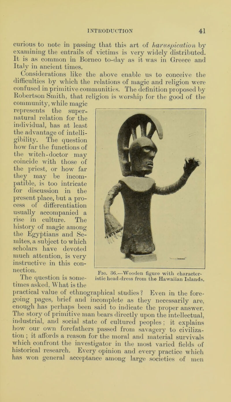 curious to note in passing that this art of /tarusjricatio)i by examining the entrails of victims is very widely distributed. It is as common in Borneo to-day as it was in Greece and Italy in ancient times. Considerations like the above enable us to conceive the difficulties by which the relations of magic and religion were confused in primitive communities. The definition proposed by Robertson Smith, that religion is worship for the good of the community, while magic represents the super- natural relation for the individual, has at least the advantage of intelli- gibility. The question how far the functions of the witch-doctor may coincide with those of the priest, or how far they may be incom- patible, is too intricate for discussion in the present place, but a pro- cess of differentiation usually accompanied a rise in culture. The history of magic among the Egyptians and Se- mites, a subject to which scholars have devoted much attention, is very instructive in this con- nection. The question is some- times asked. W hat is the practical value of ethnographical studies? Even in the fore- going pages, brief and incomplete as they necessarily are. enough has perhaps been said to indicate the proper answer. The story of primitive man bears directly upon the intellectual, industrial, and social state of cultured peoples ; it explains how our own forefathers passed from savagery to civiliza- tion ; it affords a reason for the moral and material survivals which confront the investigator in the most varied fields of historical research. Every opinion and every practice which has won general acceptance among large societies of men Fig. 36.—Wooden figure with character- istic head-dress from the Hawaiian Islands.