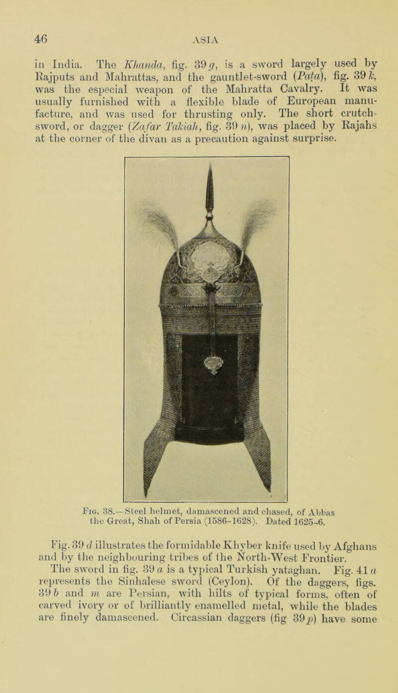 in India. The Khanda, fig. 39 cj, is a sword largely used by Rajputs and Mahrattas, and the gauntlet-sword (Fata), fig. 39 Jc, was the especial weapon of the Mahratta Cavalry. It was usually furnished with a flexible blade of European manu- facture, and was used for thrusting only. The short crutch- sword, or dagger (/a/ay Takiah, fig. 39 n), was placed by Rajahs at the corner of the divan as a precaution against surprise. Fig. 38.—Steel helmet, damascened and chased, of Abbas the Great, Shah of Persia (1586-1028). Dated 1625-6. Fig. 39 (l illustrates the formidable Khyber knife used by Afghans and by the neighbouring tribes of the North-West Frontier. The sword in fig. 39 a is a typical Turkish yataghan. Fig. 41 a represents the Sinhalese sword (Ceylon). Of the daggers, figs. 39 b and m are Persian, with hilts of typical forms, often of carved ivory or of brilliantly enamelled metal, while the blades are finely damascened. Circassian daggers (fig 39p) have some